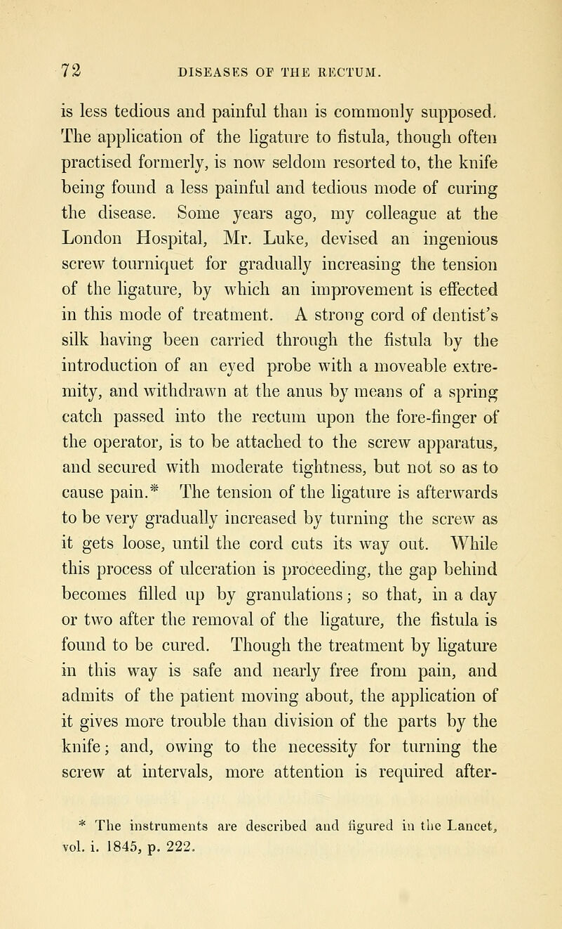 is less tedious and painful than is commonly supposed. The application of the ligature to fistula, though often practised formerly, is now seldom resorted to, the knife being found a less painful and tedious mode of curing the disease. Some years ago, my colleague at the London Hospital, Mr. Luke, devised an ingenious screw tourniquet for gradually increasing the tension of the ligature, by which an improvement is effected in this mode of treatment. A strong cord of dentist's silk having been carried through the fistula by the introduction of an eyed probe with a moveable extre- mity, and withdrawn at the anus by means of a spring catch passed into the rectum upon the fore-finger of the operator, is to be attached to the screw apparatus, and secured with moderate tightness, but not so as to cause pain.* The tension of the ligature is afterwards to be very gradually increased by turning the screw as it gets loose, until the cord cuts its way out. While this process of ulceration is proceeding, the gap behind becomes filled up by granulations; so that, in a day or two after the removal of the ligature, the fistula is found to be cured. Though the treatment by ligature in this way is safe and nearly free from pain, and admits of the patient moving about, the application of it gives more trouble than division of the parts by the knife; and, owing to the necessity for turning the screw at intervals, more attention is required after- * The instruments are described and figured in the Lancet, vol. i. 1845, p. 222.