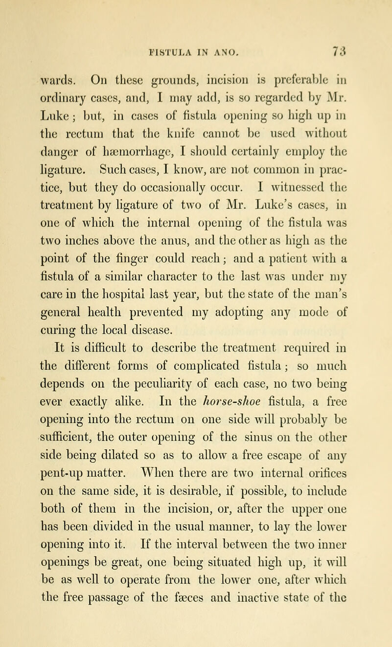 wards. On these grounds, ineision is preferable in ordinary cases, and, I may add, is so regarded by Mr. Luke; but, in cases of fistula opening so high up in the rectum that the knife cannot be used without danger of haemorrhage, I should certainly employ the ligature. Such cases, I know, are not common in prac- tice, but they do occasionally occur. I witnessed the treatment by ligature of two of Mr. Luke's cases, in one of which the internal opening of the fistula was two inches above the anus, and the other as high as the point of the finger could reach; and a patient with a fistula of a similar character to the last was under my care in the hospital last year, but the state of the man's general health prevented my adopting any mode of curing the local disease. It is difficult to describe the treatment required in the different forms of complicated fistula; so much depends on the peculiarity of each case, no two being ever exactly alike. In the horse-shoe fistula, a free opening into the rectum on one side will probably be sufficient, the outer opening of the sinus on the other side being dilated so as to allow a free escape of any pent-up matter. When there are two internal orifices on the same side, it is desirable, if possible, to include both of them in the incision, or, after the upper one has been divided in the usual manner, to lay the lower opening into it. If the interval between the two inner openings be great, one being situated high up, it will be as well to operate from the lower one, after which the free passage of the faeces and inactive state of the