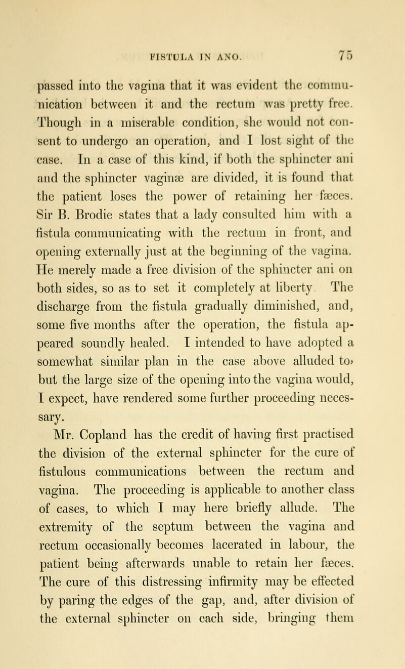 I'IS TULA IN ANO. 7.-) passed into the vagina that it was evident the commu- nication between it and the rectum was pretty free. Though in a miserable condition, she would not con- sent to undergo an operation, and I lost sight of the case. In a case of this kind, if both the sphincter ani and the sphincter vaginas are divided, it is found that the patient loses the power of retaining her faeces. Sir B. Brodie states that a lady consulted him with a fistula communicating with the rectum in front, and opening externally just at the beginning of the vagina. He merely made a free division of the sphincter ani on both sides, so as to set it completely at liberty The discharge from the fistula gradually diminished, and, some five months after the operation, the fistula ap- peared soundly healed. I intended to have adopted a somewhat similar plan in the case above alluded to> but the large size of the opening into the vagina would, I expect, have rendered some further proceeding neces- sary. Mr. Copland has the credit of having first practised the division of the external sphincter for the cure of fistulous communications between the rectum and vagina. The proceeding is applicable to another class of cases, to which I may here briefly allude. The extremity of the septum between the vagina and rectum occasionally becomes lacerated in labour, the patient being afterwards unable to retain her faeces. The cure of this distressing infirmity may be effected by paring the edges of the gap, and, after division of the external sphincter on each side, bringing them
