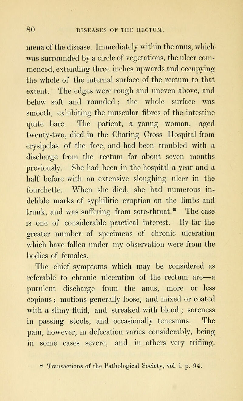 mena of the disease. Immediately within the anus, which was surrounded by a circle of vegetations, the ulcer com- menced, extending three inches upwards and occupying the whole of the internal surface of the rectum to that extent. The edges were rough and uneven above, and below soft and rounded; the whole surface was smooth, exhibiting the muscular fibres of the intestine quite bare. The patient, a young woman, aged twenty-two, died in the Charing Cross Hospital from erysipelas of the face, and had been troubled with a discharge from the rectum for about seven months previously. She had been in the hospital a year and a half before with an extensive sloughing ulcer in the fourchette. When she died, she had numerous in- delible marks of syphilitic eruption on the limbs and trunk, and was suffering from sore-throat.* The case is one of considerable practical interest. By far the greater number of specimens of chronic ulceration which have fallen under my observation were from the bodies of females. The chief symptoms which may be considered as referable to chronic ulceration of the rectum are—a purulent discharge from the anus, more or less copious; motions generally loose, and mixed or coated with a slimy fluid, and streaked with blood ; soreness in passing stools, and occasionally tenesmus. The pain, however, in defecation varies considerably, being in some cases severe, and in others very trifling. * Transactions of the Pathological Society, vol. i. p. 94.