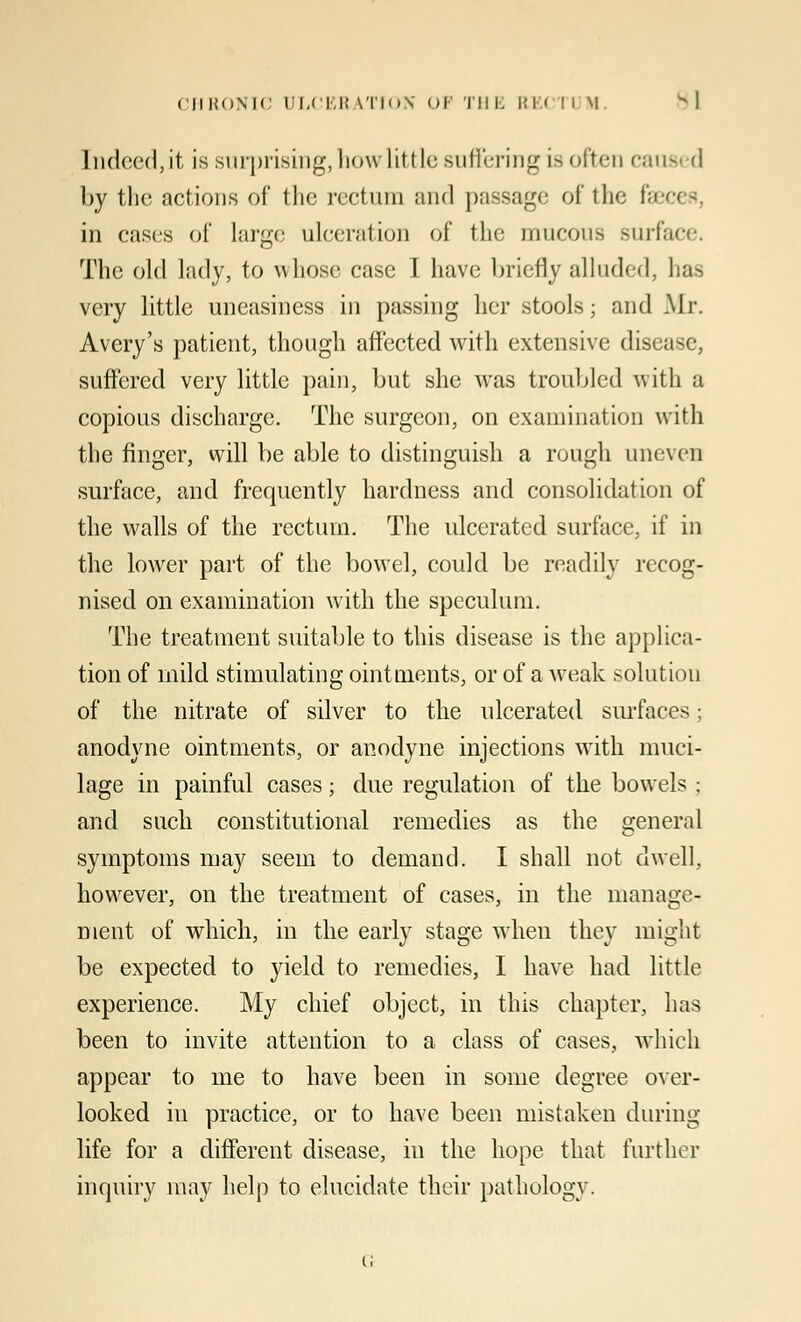 Indeed, it is surprising, how little suffering is often caua d by the actions of the rectum and passage of the faeces, in cases of large ulceration of the mucous surface. The old lady, to whose case I have briefly alluded, has very little uneasiness in passing her stools; and Mr. Avery's patient, though affected with extensive disease, suffered very little pain, but she was troubled with a copious discharge. The surgeon, on examination with the finger, will be able to distinguish a rough uneven surface, and frequently hardness and consolidation of the walls of the rectum. The ulcerated surface, if in the lower part of the bowel, could be readily recog- nised on examination with the speculum. The treatment suitable to this disease is the applica- tion of mild stimulating ointments, or of a weak solution of the nitrate of silver to the ulcerated surfaces; anodyne ointments, or anodyne injections with muci- lage in painful cases; due regulation of the bowels; and such constitutional remedies as the general symptoms may seem to demand. I shall not dwell, however, on the treatment of cases, in the manage- ment of which, in the early stage when they might be expected to yield to remedies, I have had little experience. My chief object, in this chapter, has been to invite attention to a class of cases, -which appear to me to have been in some degree over- looked in practice, or to have been mistaken during life for a different disease, in the hope that further inquiry may help to elucidate their pathology.