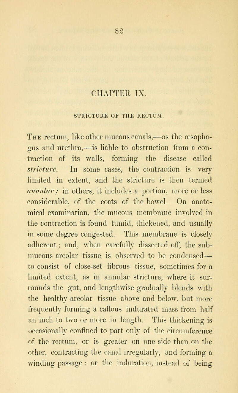 CHAPTER IX. STRICTURE OF THE RECTUM. The rectum, like other mucous canals,—as the oesopha- gus and urethra,—is liable to obstruction from a con- traction of its walls, forming the disease called stricture. In some cases, the contraction is very limited in extent, and the stricture is then termed annular ; in others, it includes a portion, more or less considerable, of the coats of the bowel On anato- mical examination, the mucous membrane involved in the contraction is found tumid, thickened, and usually in some degree congested. This membrane is closely adherent; and, when carefully dissected off, the sub- mucous areolar tissue is observed to be condensed— to consist of close-set fibrous tissue, sometimes for a limited extent, as in annular stricture, where it sur- rounds the gut, and lengthwise gradually blends with the healthy areolar tissue above and below, but more frequently forming a callous indurated mass from half an inch to two or more in length. This thickening is occasionally confined to part only of the circumference of the rectum, or is greater on one side than on the other, contracting the canal irregularly, and forming a winding passage : or the induration, instead of being