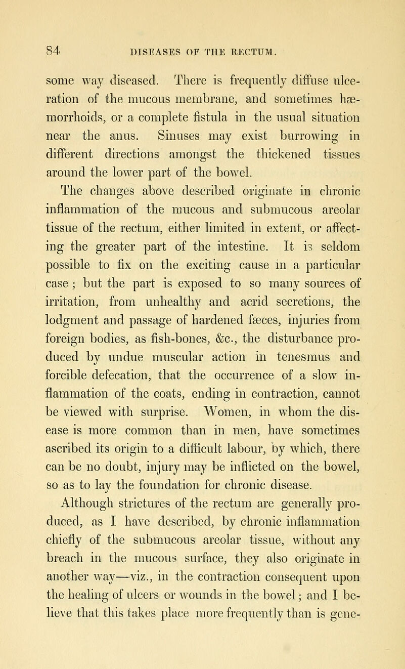 some way diseased. There is frequently diffuse ulce- ration of the mucous membrane, and sometimes hae- morrhoids, or a complete fistula in the usual situation near the anus. Sinuses may exist burrowing in different directions amongst the thickened tissues around the lower part of the bowel. The changes above described originate in chronic inflammation of the mucous and submucous areolar tissue of the rectum, either limited in extent, or affect- ing the greater part of the intestine. It is seldom possible to fix on the exciting cause in a particular case; but the part is exposed to so many sources of irritation, from unhealthy and acrid secretions, the lodgment and passage of hardened fasces, injuries from foreign bodies, as fish-bones, &c, the disturbance pro- duced by undue muscular action in tenesmus and forcible defecation, that the occurrence of a slow in- flammation of the coats, ending in contraction, cannot be viewed with surprise. Women, in whom the dis- ease is more common than in men, have sometimes ascribed its origin to a difficult labour, by which, there can be no doubt, injury may be inflicted on the bowel, so as to lay the foundation for chronic disease. Although strictures of the rectum are generally pro- duced, as I have described, by chronic inflammation chiefly of the submucous areolar tissue, without any breach in the mucous surface, they also originate in another way—viz., in the contraction consequent upon the healing of ulcers or wounds in the bowel; and I be- lieve that this takes place more frequently than is gene-