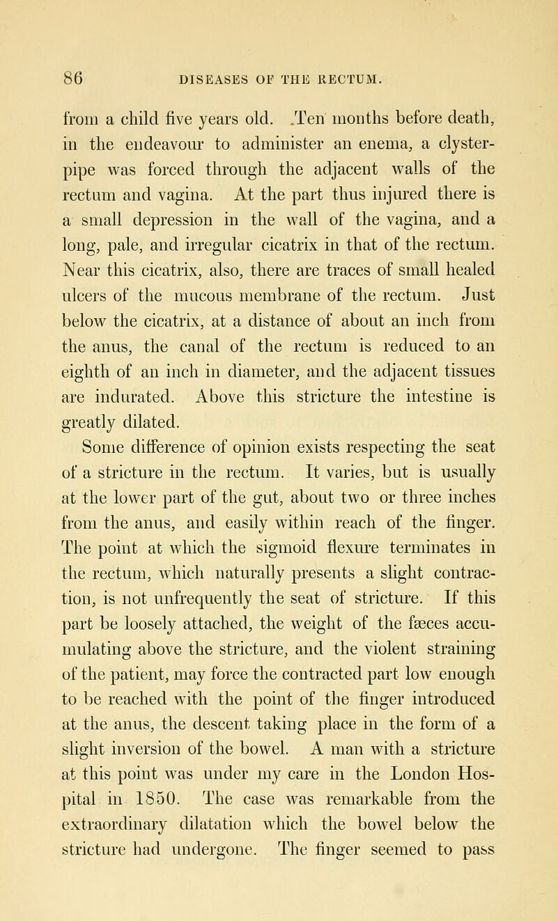 from a child five years old. .Ten months before death, in the endeavour to administer an enema, a clyster- pipe was forced through the adjacent walls of the rectum and vagina. At the part thus injured there is a small depression in the wall of the vagina, and a long, pale, and irregular cicatrix in that of the rectum. Near this cicatrix, also, there are traces of small healed ulcers of the mucous membrane of the rectum. Just below the cicatrix, at a distance of about an inch from the anus, the canal of the rectum is reduced to an eighth of an inch in diameter, and the adjacent tissues are indurated. Above this stricture the intestine is greatly dilated. Some difference of opinion exists respecting the seat of a stricture in the rectum. It varies, but is usually at the lower part of the gut, about two or three inches from the anus, and easily within reach of the ringer. The point at which the sigmoid flexure terminates in the rectum, which naturally presents a slight contrac- tion, is not unfrequently the seat of stricture. If this part be loosely attached, the weight of the fasces accu- mulating above the stricture, and the violent straining of the patient, may force the contracted part low enough to be reached with the point of the finger introduced at the anus, the descent taking place in the form of a slight inversion of the bowel. A man with a stricture at this point was under my care in the London Hos- pital in 1850. The case was remarkable from the extraordinary dilatation which the bowel below the stricture had undergone. The finger seemed to pass