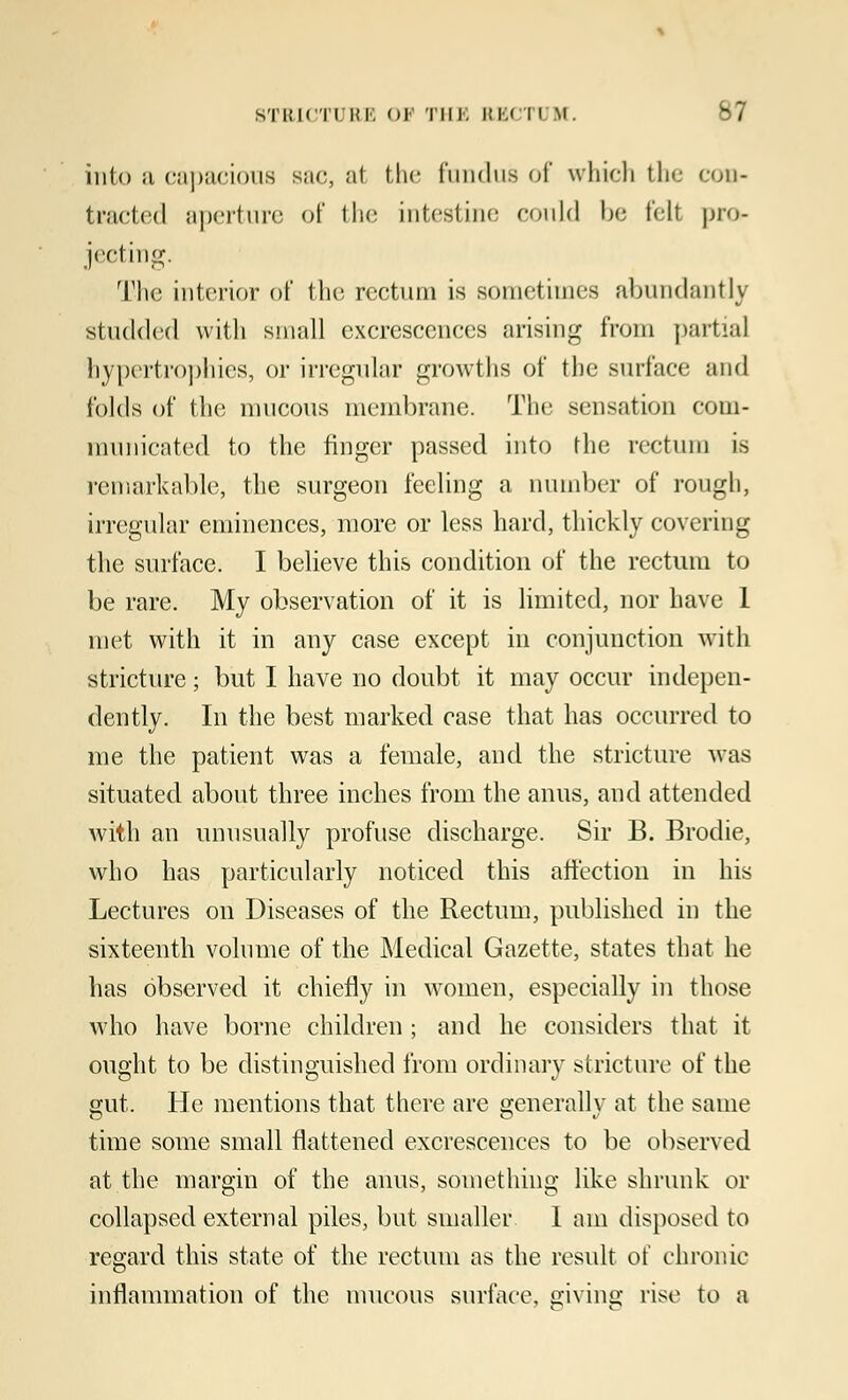 into a capacious sue, at the fundus of which the con- tracted aperture of the intestine could be fell pro* jecting. The interior of the rectum is sometimes abundantly studded with small excrescences arising from partial hypertrophies, or irregular growths of the surface and {'olds of the mucous membrane. The sensation com- municated to the ringer passed into the rectum is remarkable, the surgeon feeling a number of rough, irregular eminences, more or less hard, thickly covering the surface. I believe this condition of the rectum to be rare. My observation of it is limited, nor have 1 met with it in any case except in conjunction with stricture; but I have no doubt it may occur indepen- dently. In the best marked case that has occurred to me the patient was a female, and the stricture was situated about three inches from the anus, and attended with an unusually profuse discharge. Sir B. Brodie, who has particularly noticed this affection in his Lectures on Diseases of the Rectum, published in the sixteenth volume of the Medical Gazette, states that he has observed it chiefly in women, especially in those who have borne children ; and he considers that it ought to be distinguished from ordinary stricture of the gut. He mentions that there are generally at the same time some small flattened excrescences to be observed at the margin of the anus, something like shrunk or collapsed external piles, but smaller 1 am disposed to regard this state of the rectum as the result of chronic inflammation of the mucous surface, oivins; rise to a