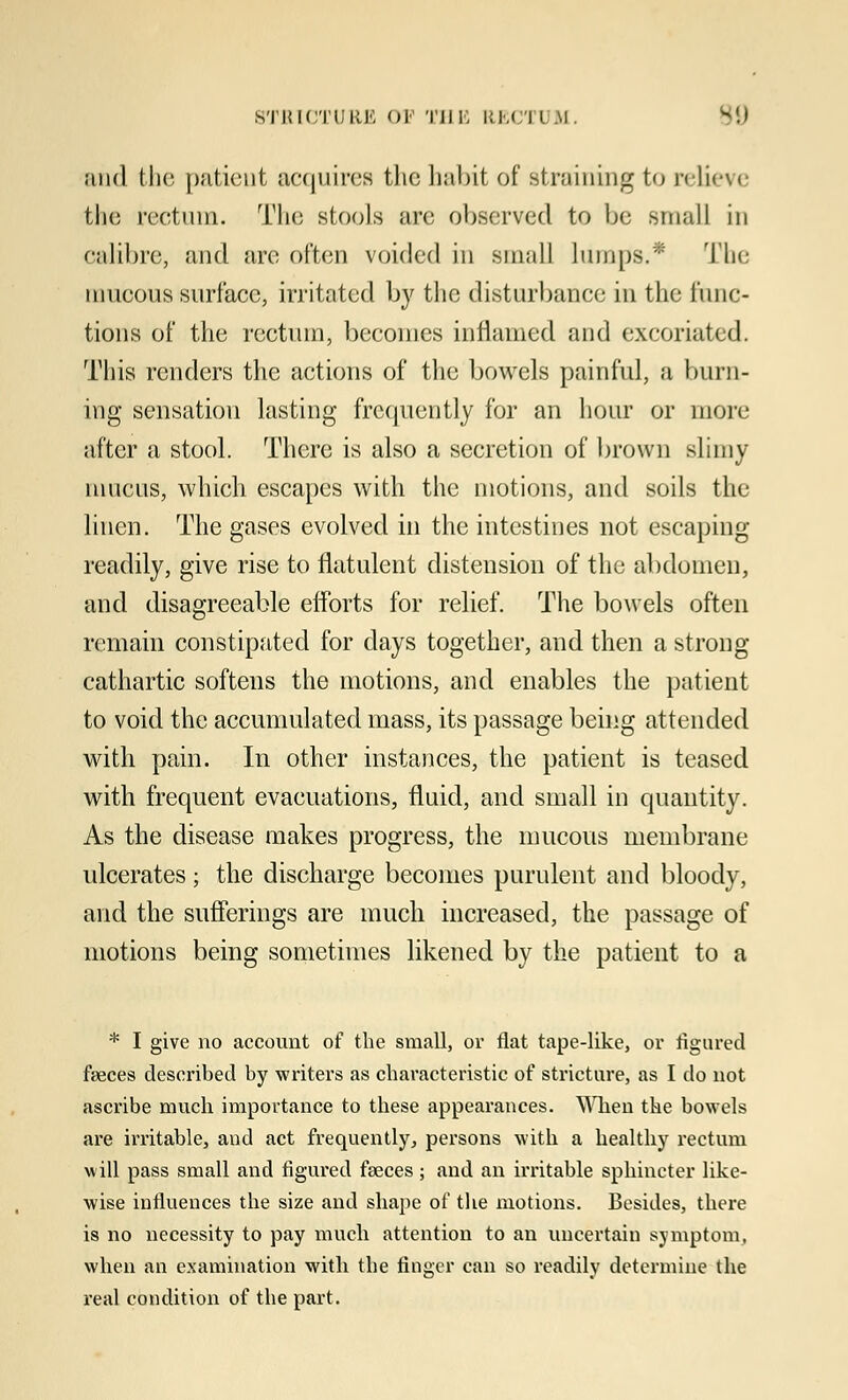 ;iiid the patient acquires the habit of straining to relieve the rectum. The stools are observed to be small in oa&bre, and are often voided in .small lumps.* The mucous surface, irritated by the disturbance in the func- tions of the rectum, becomes inflamed and excoriated. This renders the actions of the bowels painful, a binn- ing sensation lasting frequently for an hour or more after a stool. There is also a secretion of brown slimy nmens, which escapes with the motions, and soils the linen. The gases evolved in the intestines not escaping readily, give rise to flatulent distension of the abdomen, and disagreeable efforts for relief. The bowels often remain constipated for days together, and then a strong cathartic softens the motions, and enables the patient to void the accumulated mass, its passage being attended with pain. In other instances, the patient is teased with frequent evacuations, fluid, and small in quantity. As the disease makes progress, the mucous membrane ulcerates; the discharge becomes purulent and bloody, and the sufferings are much increased, the passage of motions being sometimes likened by the patient to a * I give no account of the small, or flat tape-like, or figured faeces described by writers as characteristic of stricture, as I do not ascribe much importance to these appearances. When the bowels are irritable, and act frequently, persons with a healthy rectum will pass small and figured faeces; and an irritable sphincter like- wise influences the size and shape of the motions. Besides, there is no necessity to pay much attention to an uncertain symptom, when an examination with the finger can so readily determine the real condition of the part.