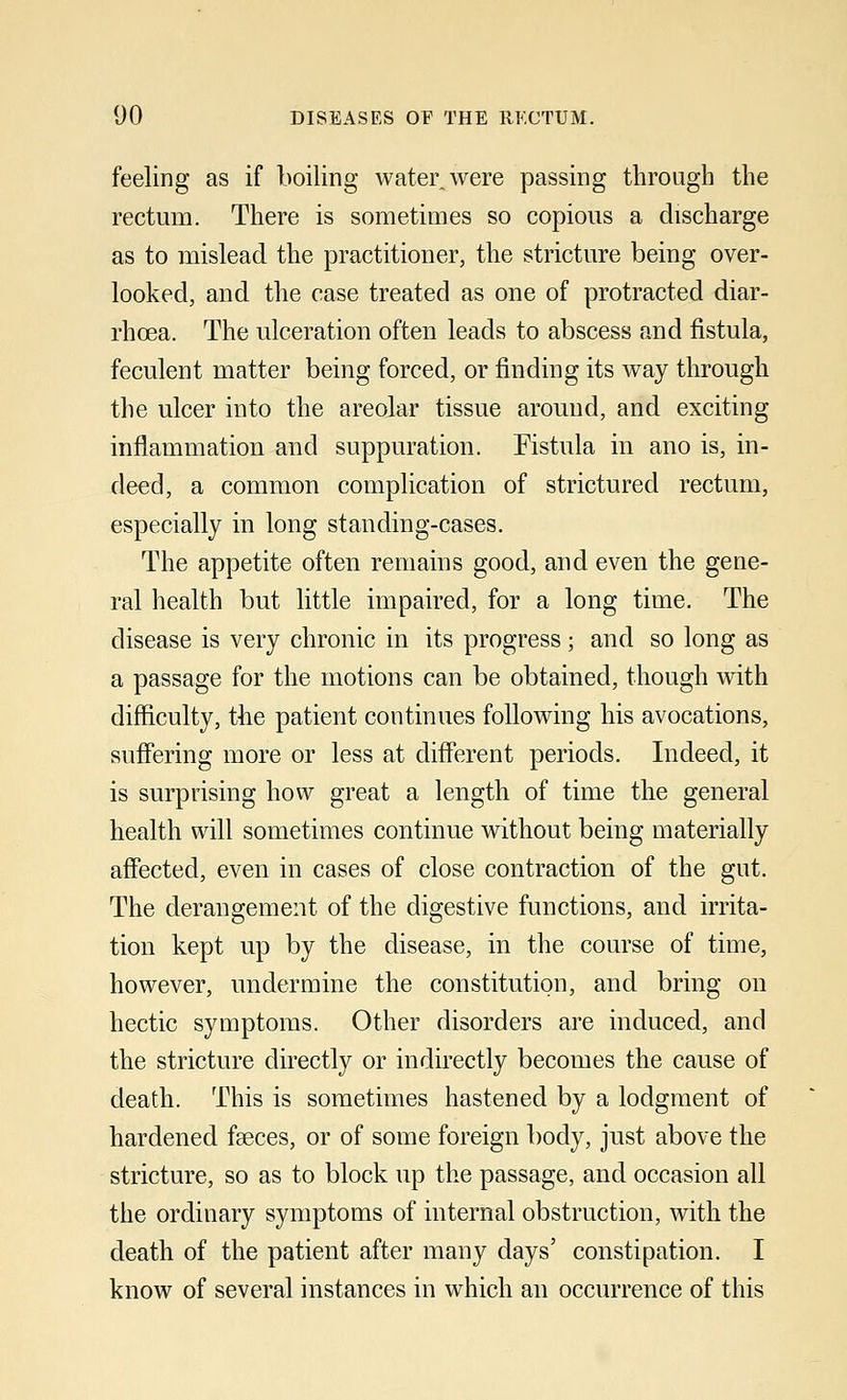 feeling as if boiling water, were passing through the rectum. There is sometimes so copious a discharge as to mislead the practitioner, the stricture being over- looked, and the case treated as one of protracted diar- rhoea. The ulceration often leads to abscess and fistula, feculent matter being forced, or finding its way through the ulcer into the areolar tissue around, and exciting inflammation and suppuration. Fistula in ano is, in- deed, a common complication of strictured rectum, especially in long standing-cases. The appetite often remains good, and even the gene- ral health but little impaired, for a long time. The disease is very chronic in its progress; and so long as a passage for the motions can be obtained, though with difficulty, the patient continues following his avocations, suffering more or less at different periods. Indeed, it is surprising how great a length of time the general health will sometimes continue without being materially affected, even in cases of close contraction of the gut. The derangement of the digestive functions, and irrita- tion kept up by the disease, in the course of time, however, undermine the constitution, and bring on hectic symptoms. Other disorders are induced, and the stricture directly or indirectly becomes the cause of death. This is sometimes hastened by a lodgment of hardened fseces, or of some foreign body, just above the stricture, so as to block up the passage, and occasion all the ordinary symptoms of internal obstruction, with the death of the patient after many days' constipation. I know of several instances in which an occurrence of this