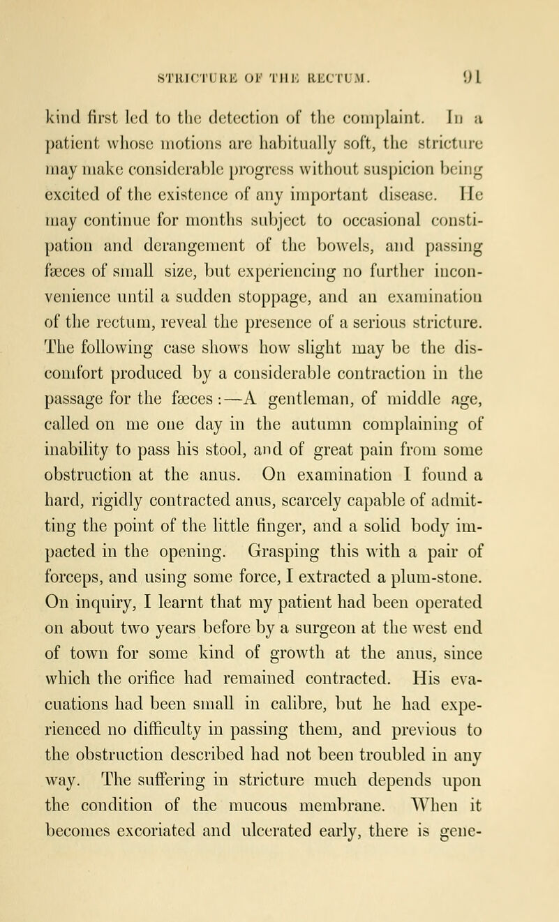 kind first led to the detection of the complaint. In a patient whose motions are habitually soft, the stricture may make considerable progress without suspicion being excited of the existence of any important disease. lie may continue for months subject to occasional consti- pation and derangement of the bowels, and passing faeces of small size, but experiencing no further incon- venience until a sudden stoppage, and an examination of the rectum, reveal the presence of a serious stricture. The following case shows how slight may be the dis- comfort produced by a considerable contraction in the passage for the fasces:—A gentleman, of middle age, called on me one day in the autumn complaining of inability to pass his stool, and of great pain from some obstruction at the anus. On examination I found a hard, rigidly contracted anus, scarcely capable of admit- ting the point of the little finger, and a solid body im- pacted in the opening. Grasping this with a pair of forceps, and using some force, I extracted a plum-stone. On inquiry, I learnt that my patient had beeii operated on about two years before by a surgeon at the west end of town for some kind of growth at the anus, since which the orifice had remained contracted. His eva- cuations had been small in calibre, but he had expe- rienced no difficulty in passing them, and previous to the obstruction described had not been troubled in any way. The suffering in stricture much depends upon the condition of the mucous membrane. When it becomes excoriated and ulcerated early, there is gene-