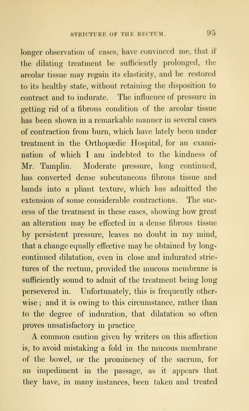 longer observation of cases, have convinced me3 thai if the dilating treatment be sufficiently prolonged, the areolar tissue may regain its elasticity, and be restored to its healthy state, without retaining the disposition to contract and to indurate. The influence of pressure in getting rid of a fibrous condition of the areolar tissue has been shown in a remarkable manner in several cases of contraction from burn, which have lately been under treatment in the Orthopaedic Hospital, for an exami- nation of which I am indebted to the kindness of Mr. Tamplin. Moderate pressure, long continued, has converted dense subcutaneous fibrous tissue and bands into a pliant texture, which has admitted the extension of some considerable contractions. The suc- cess of the treatment in these cases, showing how great an alteration may be effected in a dense fibrous tissue by persistent pressure, leaves no doubt in my mind, that a change equally effective may be obtained by long- continued dilatation, even in close and indurated stric- tures of the rectum, provided the mucous membrane is sufficiently sound to admit of the treatment being long persevered in. Unfortunately, this is frequently other- wise ; and it is owing to this circumstance, rather than to the degree of induration, that dilatation so often proves unsatisfactory in practice A common caution given by writers on this affection is, to avoid mistaking a fold in the mucous membrane of the bowel, or the prominency of the sacrum, for an impediment in the passage, as it appears that they have, in many instances, been taken and treated