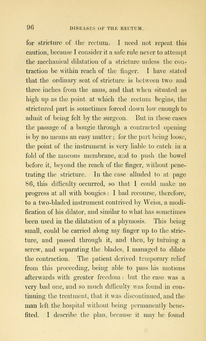 for stricture of the rectum. I need not repeat this caution, because I consider it a safe rule never to attempt the mechanical dilatation of a stricture unless the con- traction be within reach of the finger. I have stated that the ordinary seat of stricture is between two and three inches from the anus, and that when situated as high up as the point at which the rectum begins, the strictured part is sometimes forced down low enough to admit of being felt by the surgeon. But in these cases the passage of a bougie through a contracted opening- is by no means an easy matter; for the part being loose, the point of the instrument is very liable to catch in a fold of the mucous membrane, and to push the bowel before it, beyond the reach of the finger, without pene- trating the stricture. In the case alluded to at page 86, this difficulty occurred, so that I could make no progress at all with bougies: I had recourse, therefore, to a two-bladed instrument contrived by Weiss, a modi- fication of his dilator, and similar to what has sometimes been used in the dilatation of a phymosis. This being small, could be carried along my finger up to the stric- ture, and passed through it, and then, by turning a screw, and separating the blades, I managed to dilate the contraction. The patient derived temporary relief from this proceeding, being able to pass his motions afterwards with greater freedom: but the case was a very bad one, and so much difficulty was found in con- tinuing the treatment, that it was discontinued, and the man left the hospital without being permanently bene-