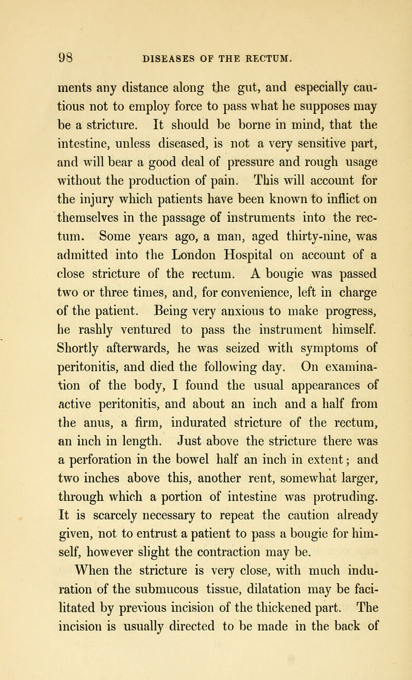 ments any distance along the gut, and especially cau- tious not to employ force to pass what he supposes may be a stricture. It should be borne in mind, that the intestine, unless diseased, is not a very sensitive part, and will bear a good deal of pressure and rough usage without the production of pain. This will account for the injury which patients have been known to inflict on themselves in the passage of instruments into the rec- tum. Some years ago, a man, aged thirty-nine, was admitted into the London Hospital on account of a close stricture of the rectum. A bougie was passed two or three times, and, for convenience, left in charge of the patient. Being very anxious to make progress, he rashly ventured to pass the instrument himself. Shortly afterwards, he was seized with symptoms of peritonitis, and died the following day. On examina- tion of the body, I found the usual appearances of active peritonitis, and about an inch and a half from the anus, a firm, indurated stricture of the rectum, an inch in length. Just above the stricture there was a perforation in the bowel half an inch in extent; and two inches above this, another rent, somewhat larger, through which a portion of intestine was protruding. It is scarcely necessary to repeat the caution already given, not to entrust a patient to pass a bougie for him- self, however slight the contraction may be. When the stricture is very close, with much indu- ration of the submucous tissue, dilatation may be faci- litated by previous incision of the thickened part. The incision is usually directed to be made in the back of