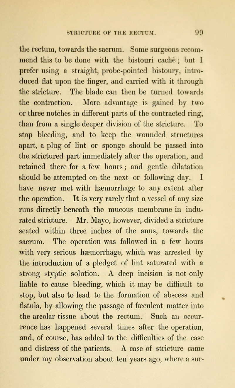 the rectum, towards the sacrum. Some surgeons r<com- mend this to be done with the bistouri cache ; bnt I prefer using a straight, probe-pointed bistoury, intro- duced flat upon the finger, and carried with it through the stricture. The blade can then be turned towards the contraction. More advantage is gained by two or three notches in different parts of the contracted ring, than from a single deeper division of the stricture. To stop bleeding, and to keep the wounded structures apart, a plug of lint or sponge should be passed into the strictured part immediately after the operation, and retained there for a few hours; and gentle dilatation should be attempted on the next or following day. I have never met with haemorrhage to any extent after the operation. It is very rarely that a vessel of any size runs directly beneath the mucous membrane in indu- rated stricture. Mr. Mayo, however, divided a stricture seated within three inches of the anus, towards the sacrum. The operation was followed in a few hours with very serious haemorrhage, which was arrested by the introduction of a pledget of lint saturated with a strong styptic solution. A deep incision is not only liable to cause bleeding, which it may be difficult to stop, but also to lead to the formation of abscess and fistula, by allowing the passage of faeculent matter into the areolar tissue about the rectum. Such an occur- rence has happened several times after the operation, and, of course, has added to the difficulties of the case and distress of the patients. A case of stricture came under my observation about ten years ago, where a sur-