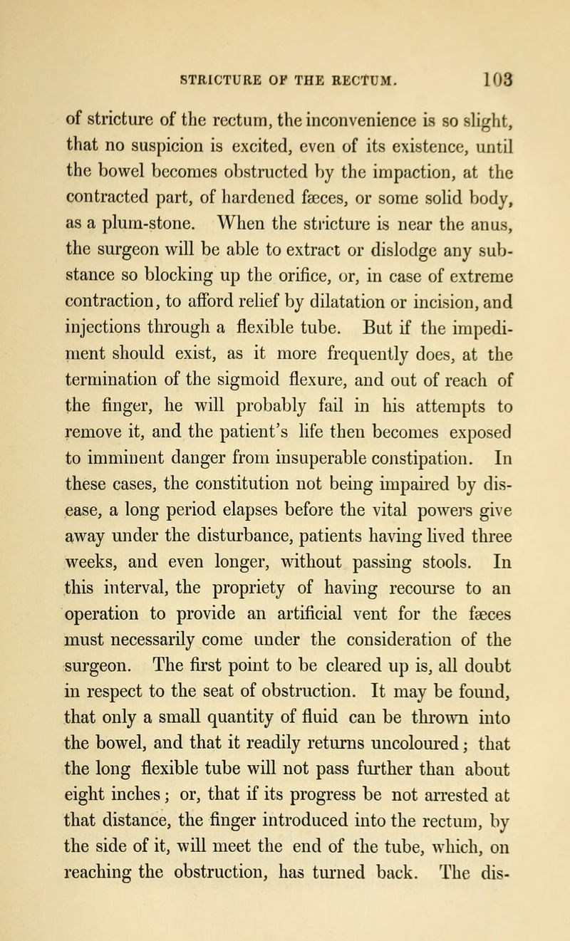 of stricture of the rectum, the inconvenience is so Blight, that no suspicion is excited, even of its existence, until the bowel becomes obstructed by the impaction, at the contracted part, of hardened faeces, or some solid body, as a plum-stone. When the stricture is near the anus, the surgeon will be able to extract or dislodge any sub- stance so blocking up the orifice, or, in case of extreme contraction, to afford relief by dilatation or incision, and injections through a flexible tube. But if the impedi- ment should exist, as it more frequently does, at the termination of the sigmoid flexure, and out of reach of the finger, he will probably fail in his attempts to remove it, and the patient's life then becomes exposed to imminent danger from insuperable constipation. In these cases, the constitution not being impaired by dis- ease, a long period elapses before the vital powers give away under the disturbance, patients having lived three weeks, and even longer, without passing stools. In this interval, the propriety of having recourse to an operation to provide an artificial vent for the faeces must necessarily come under the consideration of the surgeon. The first point to be cleared up is, all doubt in respect to the seat of obstruction. It may be found, that only a small quantity of fluid can be thrown into the bowel, and that it readily returns uncoloured; that the long flexible tube will not pass further than about eight inches; or, that if its progress be not arrested at that distance, the finger introduced into the rectum, by the side of it, will meet the end of the tube, which, on reaching the obstruction, has turned back. The dis-