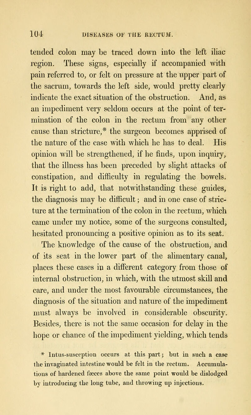 tended colon may be traced down into the left iliac region. These signs, especially if accompanied with pain referred to, or felt on pressure at the upper part of the sacrum, towards the left side, would pretty clearly indicate the exact situation of the obstruction. And, as an impediment very seldom occurs at the point of ter- mination of the colon in the rectum from any other cause than stricture,* the surgeon becomes apprised of the nature of the case with which he has to deal. His opinion will be strengthened, if he finds, upon inquiry, that the illness has been preceded by slight attacks of constipation, and difficulty in regulating the bowels. It is right to add, that notwithstanding these guides, the diagnosis may be difficult; and in one case of stric- ture at the termination of the colon in the rectum, which came under my notice, some of the surgeons consulted, hesitated pronouncing a positive opinion as to its seat. The knowledge of the cause of the obstruction, and of its seat in the lower part of the alimentary canal, places these cases in a different category from those of internal obstruction, in which, with the utmost skill and care, and under the most favourable circumstances, the diagnosis of the situation and nature of the impediment must always be involved in considerable obscurity. Besides, there is not the same occasion for delay in the hope or chance of the impediment yielding, which tends * Intus-susception occurs at this part; but in such a case the invaginated intestine would be felt in the rectum. Accumula- tions of hardened faeces above the same point would be dislodged by introducing the long tube, and throwing up injections.