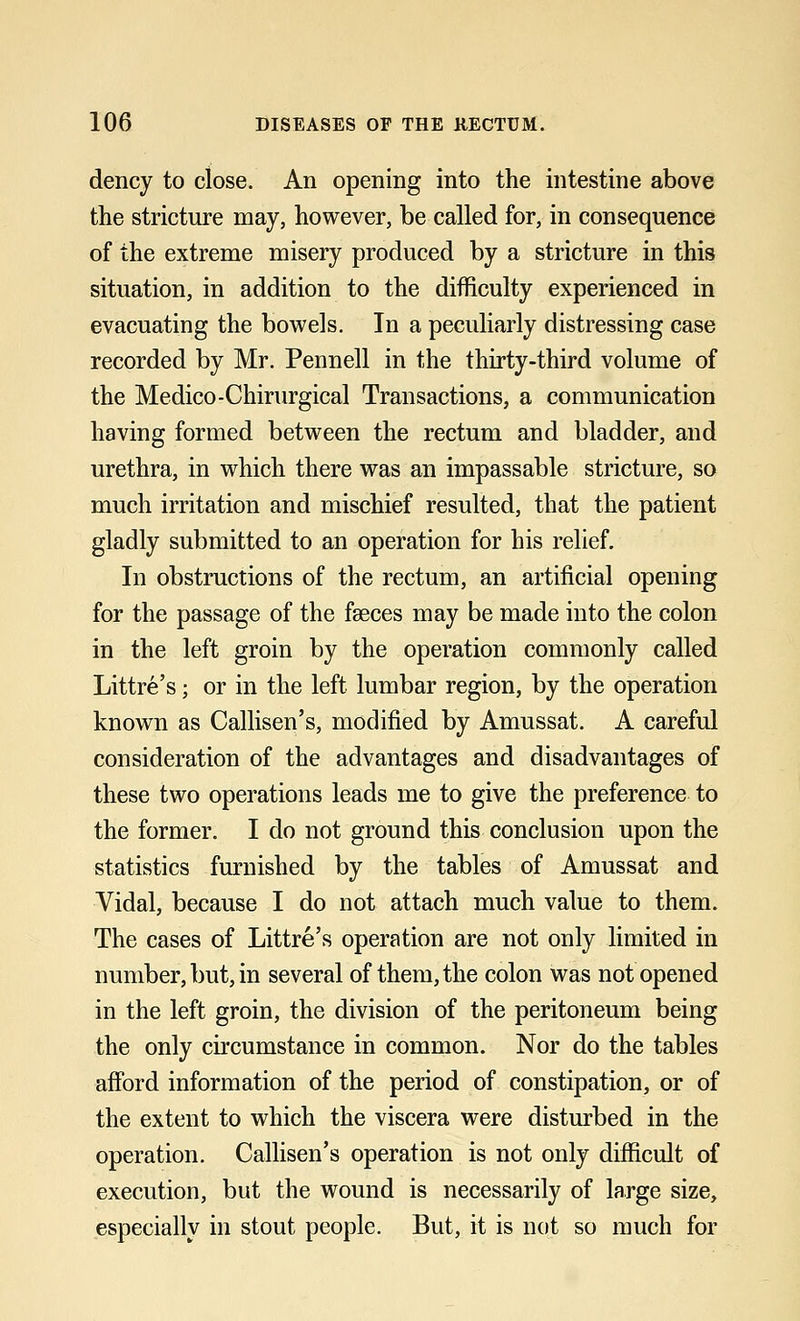 dency to close. An opening into the intestine above the stricture may, however, be called for, in consequence of the extreme misery produced by a stricture in this situation, in addition to the difficulty experienced in evacuating the bowels. In a peculiarly distressing case recorded by Mr. Pennell in the thirty-third volume of the Medico-Chirurgical Transactions, a communication having formed between the rectum and bladder, and urethra, in which there was an impassable stricture, so much irritation and mischief resulted, that the patient gladly submitted to an operation for his relief. In obstructions of the rectum, an artificial opening for the passage of the fasces may be made into the colon in the left groin by the operation commonly called Littre's; or in the left lumbar region, by the operation known as Callisen's, modified by Amussat. A careful consideration of the advantages and disadvantages of these two operations leads me to give the preference to the former. I do not ground this conclusion upon the statistics furnished by the tables of Amussat and Vidal, because I do not attach much value to them. The cases of Littre's operation are not only limited in number, but, in several of them, the colon was not opened in the left groin, the division of the peritoneum being the only circumstance in common. Nor do the tables afford information of the period of constipation, or of the extent to which the viscera were disturbed in the operation. Callisen's operation is not only difficult of execution, but the wound is necessarily of large size, especially in stout people. But, it is not so much for