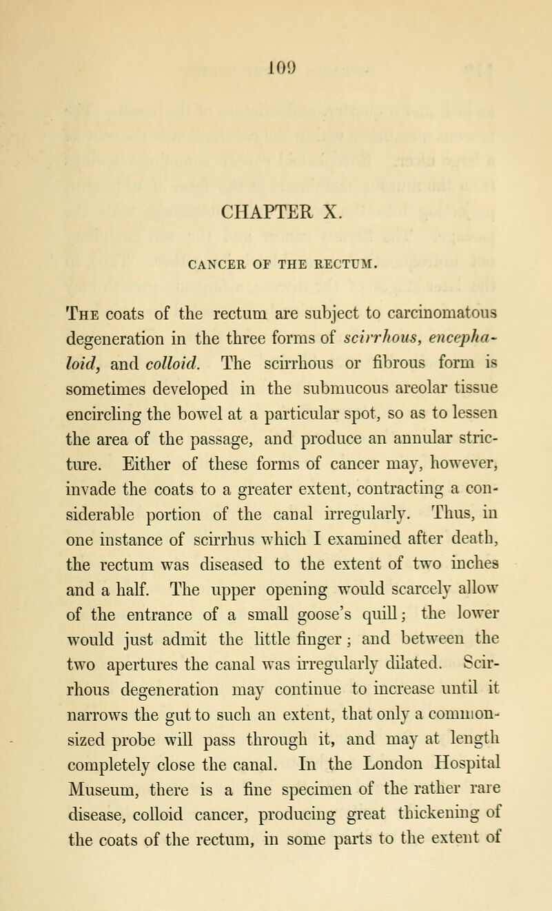 10!) CHAPTER X. CANCER OF THE RECTUM. The coats of the rectum are subject to carcinomatous degeneration in the three forms of scirrhous, encepha- loid, and colloid. The scirrhous or fibrous form is sometimes developed in the submucous areolar tissue encircling the bowel at a particular spot, so as to lessen the area of the passage, and produce an annular stric- ture. Either of these forms of cancer may, however, invade the coats to a greater extent, contracting a con- siderable portion of the canal irregularly. Thus, in one instance of scirrlms which I examined after death, the rectum was diseased to the extent of two inches and a half. The upper opening would scarcely allow of the entrance of a small goose's quill; the lower would just admit the little finger; and between the two apertures the canal was irregularly dilated. Scir- rhous degeneration may continue to increase until it narrows the gut to such an extent, that only a common- sized probe will pass through it, and may at length completely close the canal. In the London Hospital Museum, there is a fine specimen of the rather rare disease, colloid cancer, producing great thickening of the coats of the rectum, in some parts to the extent of