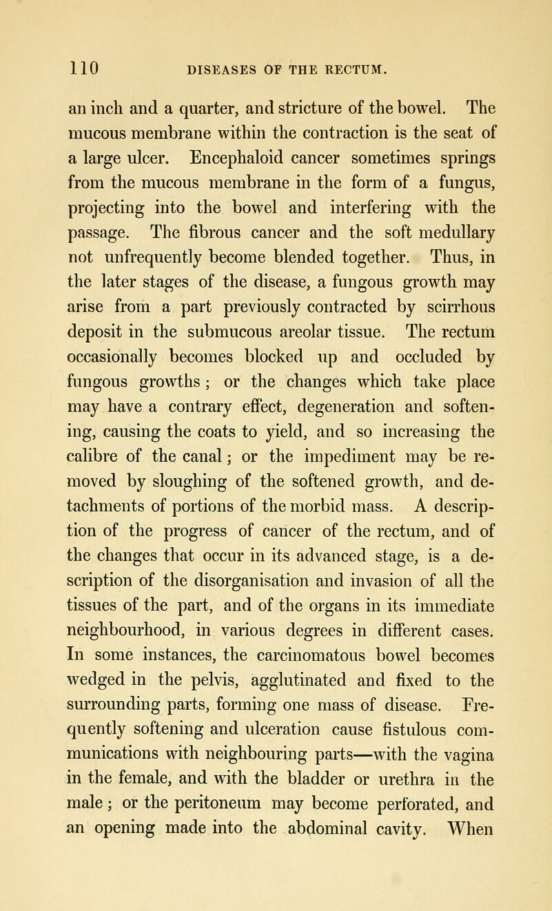 an inch and a quarter, and stricture of the bowel. The mucous membrane within the contraction is the seat of a large ulcer. Encephaloid cancer sometimes springs from the mucous membrane in the form of a fungus, projecting into the bowel and interfering with the passage. The fibrous cancer and the soft medullary not unfrequently become blended together. Thus, in the later stages of the disease, a fungous growth may arise from a part previously contracted by scirrhous deposit in the submucous areolar tissue. The rectum occasionally becomes blocked up and occluded by fungous growths ; or the changes which take place may have a contrary effect, degeneration and soften- ing, causing the coats to yield, and so increasing the calibre of the canal; or the impediment may be re- moved by sloughing of the softened growth, and de- tachments of portions of the morbid mass. A descrip- tion of the progress of cancer of the rectum, and of the changes that occur in its advanced stage, is a de- scription of the disorganisation and invasion of all the tissues of the part, and of the organs in its immediate neighbourhood, in various degrees in different cases. In some instances, the carcinomatous bowel becomes wedged in the pelvis, agglutinated and fixed to the surrounding parts, forming one mass of disease. Fre- quently softening and ulceration cause fistulous com- munications with neighbouring parts—with the vagina in the female, and with the bladder or urethra in the male; or the peritoneum may become perforated, and an opening made into the abdominal cavity. When