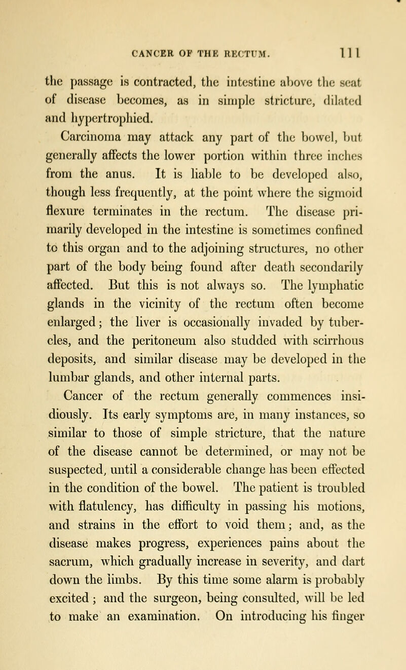 the passage is contracted, the intestine above the seal of disease becomes, as in simple stricture, dilated and liypertrophied. Carcinoma may attack any part of the bowel, but generally affects the lower portion within three inches from the anus. It is liable to be developed also, though less frequently, at the point where the sigmoid flexure terminates in the rectum. The disease pri- marily developed in the intestine is sometimes confined to this organ and to the adjoining structures, no other part of the body being found after death secondarily affected. But this is not always so. The lymphatic glands in the vicinity of the rectum often become enlarged; the liver is occasionally invaded by tuber- cles, and the peritoneum also studded with scirrhous deposits, and similar disease may be developed in the lumbar glands, and other internal parts. Cancer of the rectum generally commences insi- diously. Its early symptoms are, in many instances, so similar to those of simple stricture, that the nature of the disease cannot be determined, or may not be suspected, until a considerable change has been effected in the condition of the bowel. The patient is troubled with flatulency, has difficulty in passing his motions, and strains in the effort to void them; and, as the disease makes progress, experiences pains about the sacrum, which gradually increase in severity, and dart down the limbs. By this time some alarm is probably excited ; and the surgeon, being consulted, will be led to make an examination. On introducing his finger