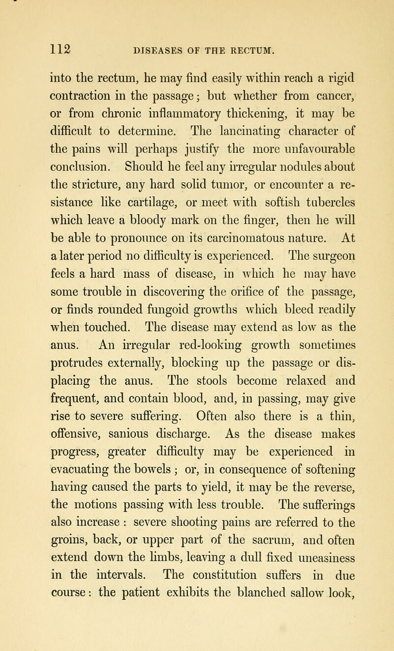 into the rectum, he may find easily within reach a rigid contraction in the passage; but whether from cancer, or from chronic inflammatory thickening, it may be difficult to determine. The lancinating character of the pains will perhaps justify the more unfavourable conclusion. Should he feel any irregular nodules about the stricture, any hard solid tumor, or encounter a re- sistance like cartilage, or meet with softish tubercles which leave a bloody mark on the finger, then he will be able to pronounce on its carcinomatous nature. At a later period no difficulty is experienced. The surgeon feels a hard mass of disease, in which he may have some trouble in discovering the orifice of the passage, or finds rounded fungoid growths which bleed readily when touched. The disease may extend as low as the anus. An irregular red-looking growth sometimes protrudes externally, blocking up the passage or dis- placing the anus. The stools become relaxed and frequent, and contain blood, and, in passing, may give rise to severe suffering. Often also there is a thin, offensive, sanious discharge. As the disease makes progress, greater difficulty may be experienced in evacuating the bowels ; or, in consequence of softening having caused the parts to yield, it may be the reverse, the motions passing with less trouble. The sufferings also increase : severe shooting pains are referred to the groins, back, or upper part of the sacrum, and often extend down the limbs, leaving a dull fixed uneasiness in the intervals. The constitution suffers in due course: the patient exhibits the blanched sallow look,