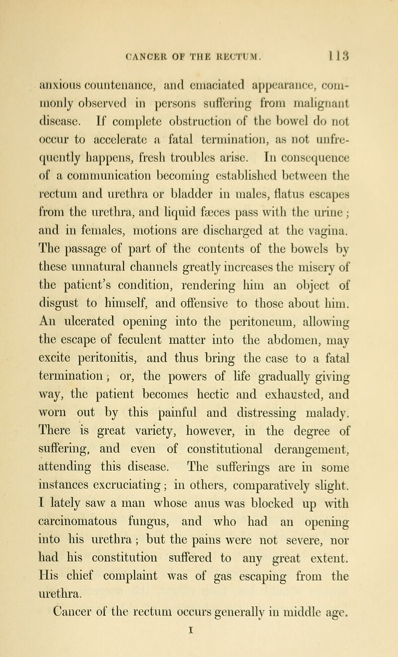 anxious countenance, and emaciated appearance, com- monly observed in persons suffering from malignant disease. If complete obstruction of the bowel do not occur to accelerate a fatal termination, as not [infre- quently happens, fresh troubles arise. In consequence of a communication becoming established between the rectum and urethra or bladder in males, flatus escapes from the urethra, and liquid faeces pass with the urine; and in females, motions are discharged at the vagina. The passage of part of the contents of the bowels by these unnatural channels greatly increases the misery of the patient's condition, rendering him an object of disgust to himself, and offensive to those about him. An ulcerated opening into the peritoneum, allowing the escape of feculent matter into the abdomen, may excite peritonitis, and thus bring the case to a fatal termination; or, the powers of life gradually giving way, the patient becomes hectic and exhausted, and worn out by this painful and distressing malady. There is great variety, however, in the degree of suffering, and even of constitutional derangement, attending this disease. The sufferings are in some instances excruciating; in others, comparatively slight. I lately saw a man whose anus was blocked up with carcinomatous fungus, and who had an opening into his urethra; but the pains were not severe, nor had his constitution suffered to any great extent. His chief complaint was of gas escaping from the urethra. Cancer of the rectum occurs generally in middle age, i