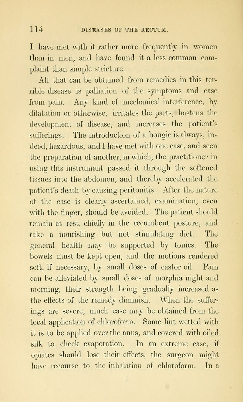 I have met with it rather more frequently in women than in men, and have found it a less common com- plaint than simple stricture. All that can be obtained from remedies in this ter- rible disease is palliation of the symptoms and ease from pain. Any kind of mechanical interference, by dilatation or otherwise, irritates the parts, hastens the development of disease, and increases the patient's sufferings. The introduction of a bougie is always, in- deed, hazardous, and I have met with one case, and seen the preparation of another, in which, the practitioner in using this instrument passed it through the softened tissues into the abdomen, and thereby accelerated the patient's death by causing peritonitis. After the nature of the case is clearly ascertained, examination, even with the finger, should be avoided. The patient should remain at rest, chiefly in the recumbent posture, and take a nourishing but not stimulating diet. The general health may be supported by tonics. The bowels must be kept open, and the motions rendered soft, if necessary, by small doses of castor oil. Pain can be alleviated by small doses of morphia night and morning, their strength being gradually increased as the effects of the remedy diminish. When the suffer- ings are severe, much ease may be obtained from the local application of chloroform. Some lint wetted with it is to be applied over the anus, and covered with oiled silk to check evaporation. In an extreme case, if opiates should lose their effects, the surgeon might have recourse to the inhalation of chloroform. In a