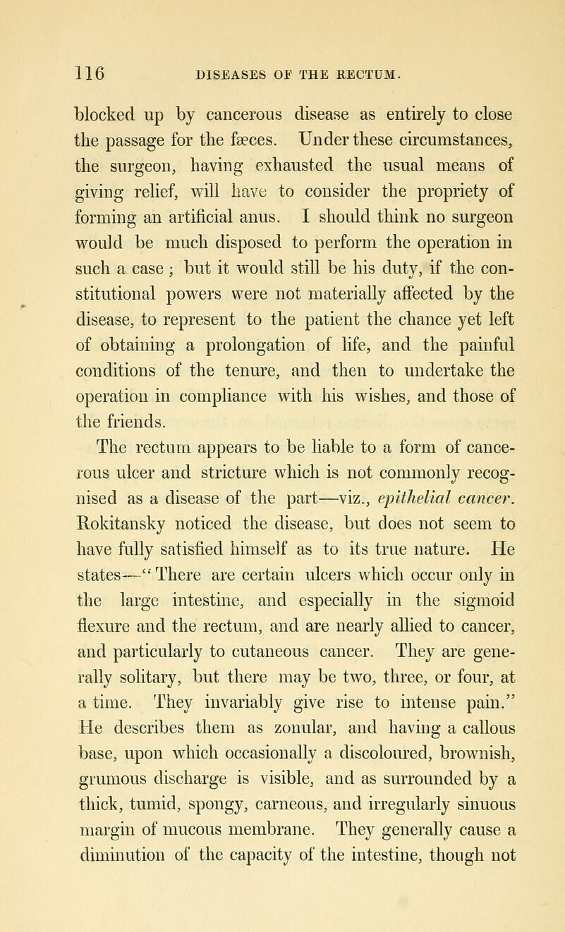 blocked up by cancerous disease as entirely to close the passage for the faeces. Under these circumstances, the surgeon, having exhausted the usual means of giving relief, will have to consider the propriety of forming an artificial anus. I should think no surgeon would be much disposed to perform the operation in such a case; but it would still be his duty, if the con- stitutional powers were not materially affected by the disease, to represent to the patient the chance yet left of obtaining a prolongation of life, and the painful conditions of the tenure, and then to undertake the operation in compliance with his wishes, and those of the friends. The rectum appears to be liable to a form of cance- rous ulcer and stricture which is not commonly recog- nised as a disease of the part—viz., epithelial cancer. Rokitansky noticed the disease, but does not seem to have fully satisfied himself as to its true nature. He states—'' There are certain ulcers which occur only in the large intestine, and especially in the sigmoid flexure and the rectum, and are nearly allied to cancer, and particularly to cutaneous cancer. They are gene- rally solitary, but there may be two, three, or four, at a time. They invariably give rise to intense pain. He describes them as zonular, and having a callous base, upon which occasionally a discoloured, brownish, grumous discharge is visible, and as surrounded by a thick, tumid, spongy, carneous, and irregularly sinuous margin of mucous membrane. They generally cause a diminution of the capacity of the intestine, though not