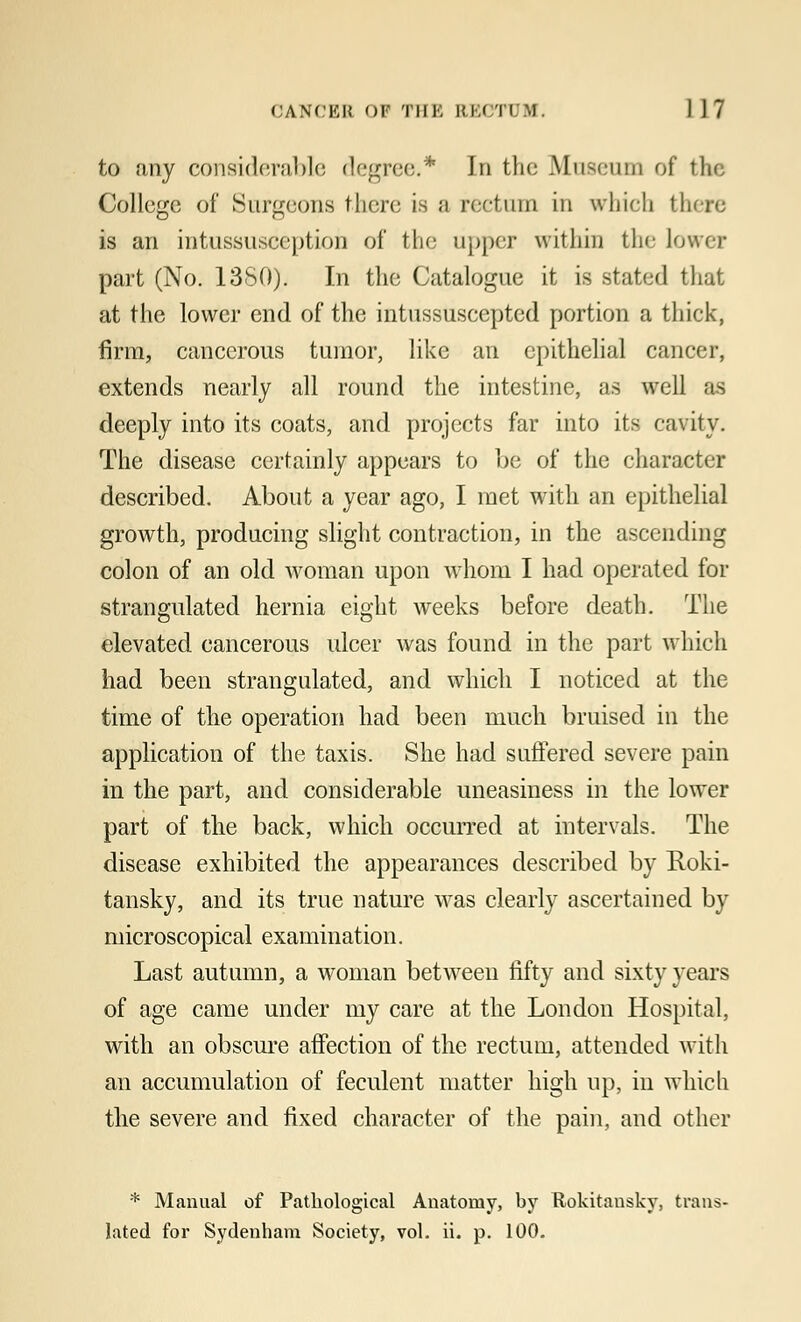 to any considerable degree.* In the Museum of the College of Surgeons there is a rectum in which there is an intussusception of the upper within the Lower part (No. 1380). In the Catalogue it is stated that at the lower end of the intussuseepted portion a thick, firm, cancerous tumor, like an epithelial cancer, extends nearly all round the intestine, as well as deeply into its coats, and projects far into its cavity. The disease certainly appears to be of the character described. About a year ago, I met with an epithelial growth, producing slight contraction, in the ascending colon of an old woman upon whom I had operated for strangulated hernia eight weeks before death. The elevated cancerous ulcer was found in the part which had been strangulated, and which I noticed at the time of the operation had been much bruised in the application of the taxis. She had suffered severe pain in the part, and considerable uneasiness in the lower part of the back, which occurred at intervals. The disease exhibited the appearances described by Roki- tansky, and its true nature was clearly ascertained by microscopical examination. Last autumn, a woman between fifty and sixty years of age came under my care at the London Hospital, with an obscure affection of the rectum, attended with an accumulation of feculent matter high up, in which the severe and fixed character of the pain, and other * Manual of Pathological Anatomy, by Bokitansky, trans- lated for Sydenham Society, vol. ii. p. 100.