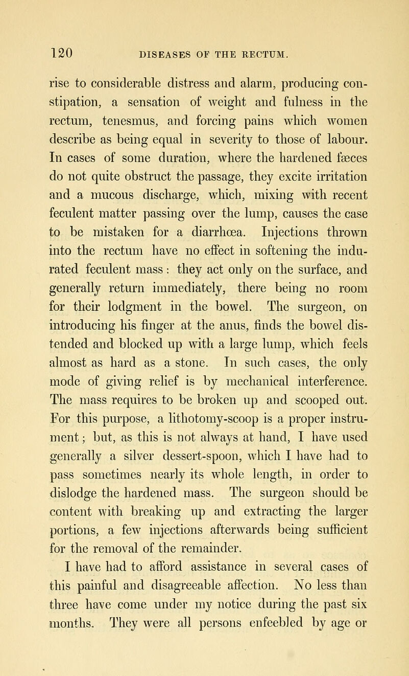 rise to considerable distress and alarm, producing con- stipation, a sensation of weight and fulness in the rectum, tenesmus, and forcing pains which women describe as being equal in severity to those of labour. In cases of some duration, where the hardened fasces do not quite obstruct the passage, they excite irritation and a mucous discharge, which, mixing with recent feculent matter passing over the lump, causes the case to be mistaken for a diarrhoea. Injections thrown into the rectum have no effect in softening the indu- rated feculent mass : they act only on the surface, and generally return immediately, there being no room for their lodgment in the bowel. The surgeon, on introducing his finger at the anus, finds the bowel dis- tended and blocked up with a large lump, which feels almost as hard as a stone. In such cases, the only mode of giving relief is by mechanical interference. The mass requires to be broken up and scooped out. For this purpose, a lithotomy-scoop is a proper instru- ment ; but, as this is not always at hand, I have used generally a silver dessert-spoon, which I have had to pass sometimes nearly its whole length, in order to dislodge the hardened mass. The surgeon should be content with breaking up and extracting the larger portions, a few injections afterwards being sufficient for the removal of the remainder. I have had to afford assistance in several cases of this painful and disagreeable affection. No less than three have come under my notice during the past six months. They were all persons enfeebled by age or