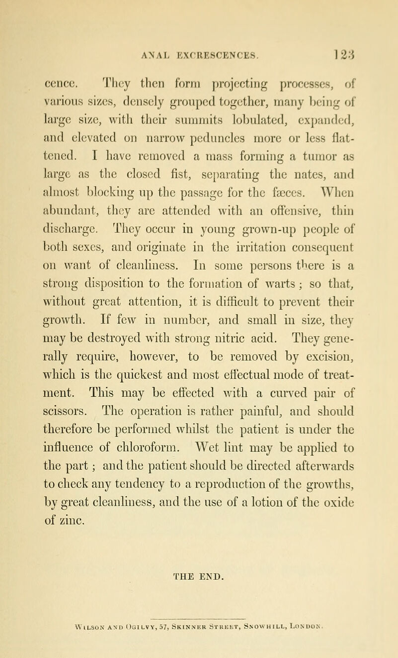ANAL EXCRESCENCES ] 23 cence. They then form projecting processes, oi various sizes, densely grouped together, many being of large size, with their summits tabulated, expanded, and elevated on narrow peduncles more or less flat- tened. I have removed a mass forming a tumor as large as the closed fist, separating the nates, and almost blocking up the passage for the faeces. When abundant, they are attended with an offensive, thin discharge. They occur in young grown-up people of both sexes, and originate in the irritation consequent on want of cleanliness. In some persons there is a strong disposition to the formation of warts ; so that, without great attention, it is difficult to prevent their growth. If few in number, and small in size, they may be destroyed with strong nitric acid. They gene- rally require, however, to be removed by excision, which is the quickest and most effectual mode of treat- ment. This may be effected with a curved pair of scissors. The operation is rather painful, and should therefore be performed whilst the patient is under the influence of chloroform. Wet lint may be applied to the part; and the patient should be directed afterwards to check any tendency to a reproduction of the growths, by great cleanliness, and the use of a lotion of the oxide of zinc. THE END. Wilson and Ogilvy, 57t Skinner Street, Snow hill, London