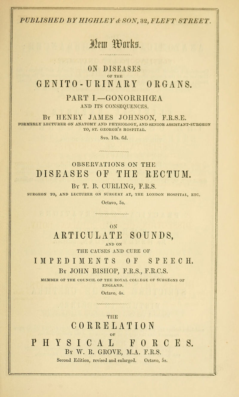 ON DISEASES OF THE GENITO-URINARY ORGANS. PART I—GONORRHCEA AND ITS CONSEQUENCES. By HENRY JAMES JOHNSON, F.R.S.E. EOEMEELY LECTTJEEE ON ANATOMY AND FHYSIOLOGY, AND SEXIOB ASSISTANT-SUEGEON TO, ST. GEOEGE'S HOSPITAL. 8vo. 10s. 0d. OBSERVATIONS ON THE DISEASES OF THE RECTUM. By T. B. CURLING, F.R.S. SURGEON TO, AND LECTURER ON SURGERY AT, THE LONDON HOSPITAL, ETC. Octavo, 5s. ON ARTICULATE SOUNDS, AND ON THE CAUSES AND CURE OF IMPEDIMENTS OF SPEECH. By JOHN BISHOP, F.R.S., F.R.C.S. MEMBER OF THE COUNCIL OF THE ROYAL COLLEGE OF SURGEONS OF ENGLAND. Octavo, 4s. THE CORRELATION OF PHYSICAL FORCES. By W. R. GROVE, M.A. F.R.S. Second Edition, revised and enlarged. Octavo, os.