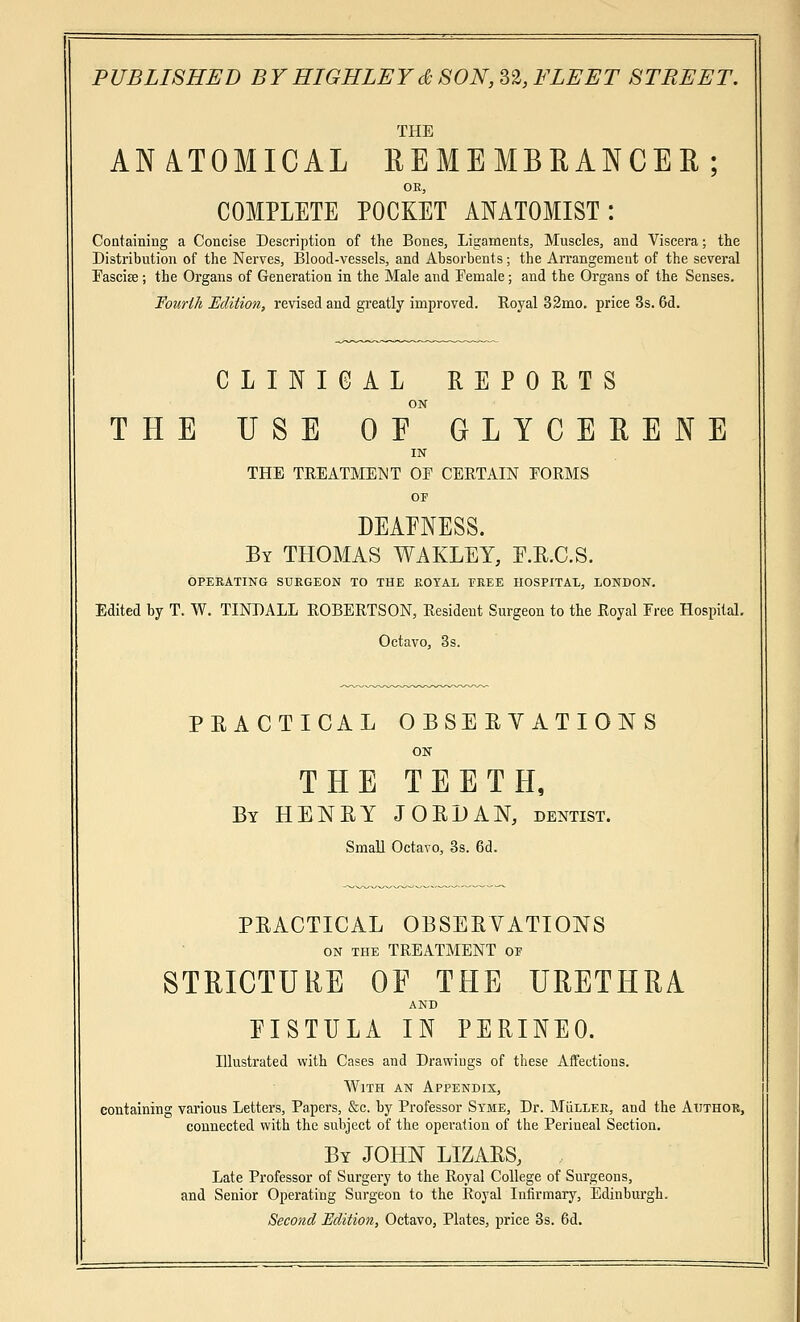 ANATOMICAL REMEMBRANCER; OK, COMPLETE POCKET ANATOMIST: Containing a Concise Description of the Bones, Ligaments, Muscles, and Viscera; the Distribution of the Nerves, Blood-vessels, and Absorbents; the Arrangement of the several Fasciee; the Organs of Generation in the Male and Female; and the Organs of the Senses. Fourth Edition, revised and greatly improved. Royal 32mo. price 3s. 6d. CLINICAL REPORTS ON THE USE OE GLYCERENE IN THE TREATMENT OE CERTAIN FORMS OF DEAENESS. By THOMAS WAKLEY, E.R.C.S. OPERATING SURGEON TO THE ROYAL EREE HOSPITAL, LONDON. Edited by T. W. TINDALL ROBERTSON, Resident Surgeon to the Royal Free Hospital. Octavo, 3s. PRACTICAL OBSERVATIONS ON THE TEETH, By HENRY JORDAN, dentist. Small Octavo, 3s. 6d. PRACTICAL OBSERVATIONS on the TREATMENT oe STRICTURE OF THE URETHRA AND EISTULA IN PERINEO. Illustrated with Cases and Drawings of these Affections. With an Appendix, containing various Letters, Papers, &c. by Professor Syme, Dr. MiiLLER, and the Author, connected with the subject of the operation of the Perineal Section. By JOHN LIZARS, Late Professor of Surgery to the Royal College of Surgeons, and Senior Operating Surgeon to the Royal Infirmary, Edinburgh. Second Edition, Octavo, Plates, price 3s. 6d.