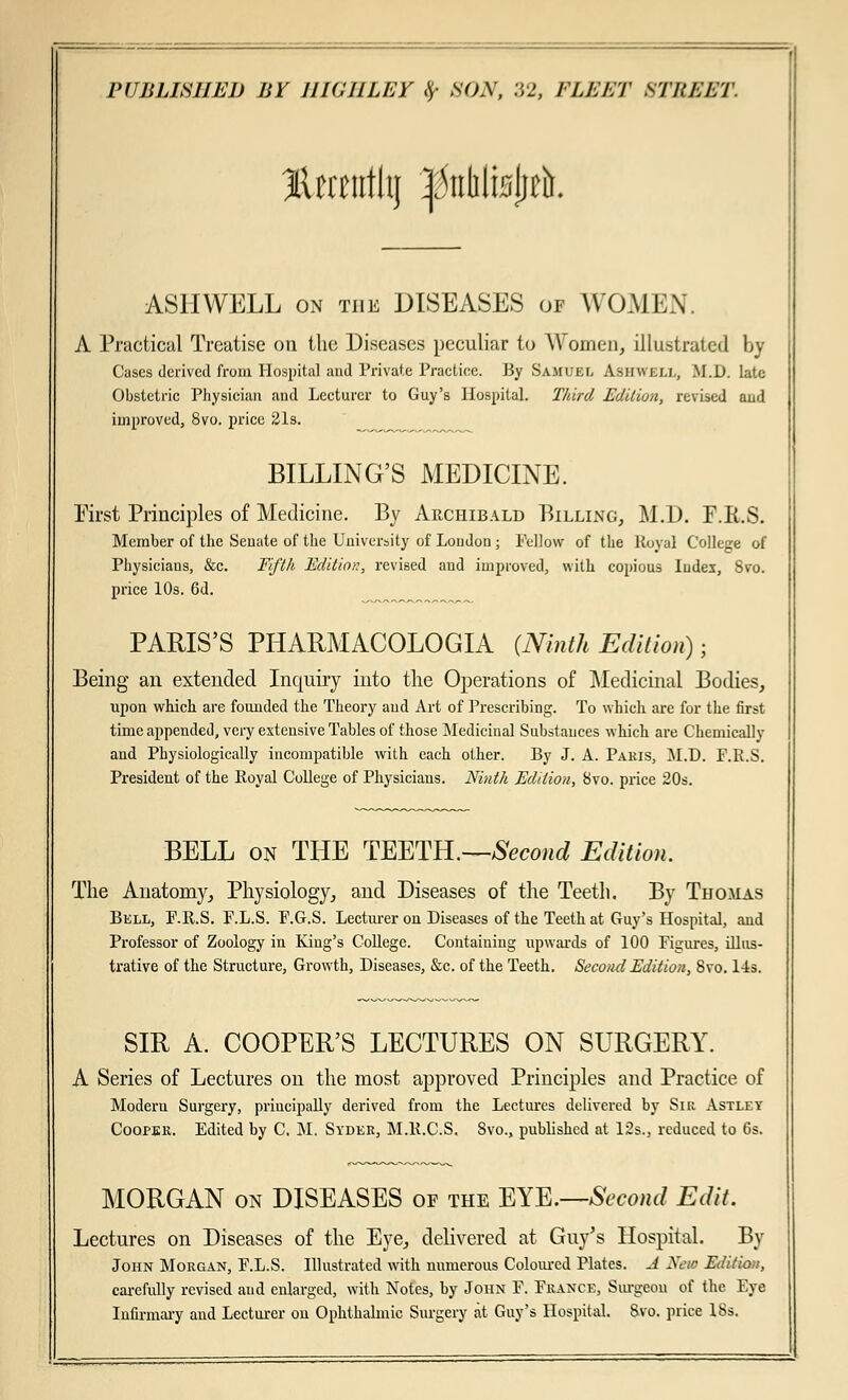 JUrntthj ^nblisjiefc. ASH WELL on the DISEASES of WOMEN. A Practical Treatise on the Diseases peculiar to Women, illustrated by Cases derived from Hospital and Private Practice. By Samuel Asiiwej.i,, M.D. late Obstetric Physician and Lecturer to Guy's Hospital. Third Edition, revised and improved, 8vo. price 21s. BILLING'S MEDICINE. First Principles of Medicine. By Archibald Billing, M.D. F.Ii.S. Member of the Senate of the University of London ; Fellow of the Royal College of Physicians, &c. Fifth Edition, revised and improved, with copious Iudex, 8vo. price 10s. 6d. PARIS'S PHARMACOLOGIA (Ninth Edition) ■ Being an extended Inquiry into the Operations of Medicinal Bodies, upon which are founded the Theory and Art of Prescribing. To which are for the first time appended, very extensive Tables of those Medicinal Substances which are Chemically and Physiologically incompatible with each other. By J. A. Paris, M.D. F.R.S. President of the Royal College of Physicians. Ninth Edition, 8vo. price 20s. BELL on THE TEETH.—Second Edition. The Anatomy, Physiology, and Diseases of the Teeth. By Thomas Bell, F-R.S. F.L.S. F.G.S. Lecturer on Diseases of the Teeth at Guy's Hospital, and Professor of Zoology in King's College. Containing upwards of 100 Figures, illus- trative of the Structure, Growth, Diseases, &c. of the Teeth. Second Edition, 8vo. 14s. SIR A. COOPER'S LECTURES ON SURGERY. A Series of Lectures on the most approved Principles and Practice of Moderu Surgery, principally derived from the Lectures delivered by Sir Astley Cooper. Edited by C. M. Syder, M.R.C.S. Svo., published at 12s., reduced to 6s. MORGAN on DISEASES of the EYE.—Second Edit. Lectures on Diseases of the Eye, delivered at Guy's Hospital. By John Morgan, F.L.S. Illustrated with numerous Coloured Plates. J Nao Edition, carefully revised and enlarged, with Notes, by John F. France, Surgeon of the Eye Infirmary and Lecturer on Ophthalmic Surgery at Guy's Hospital. Svo. price ISs.