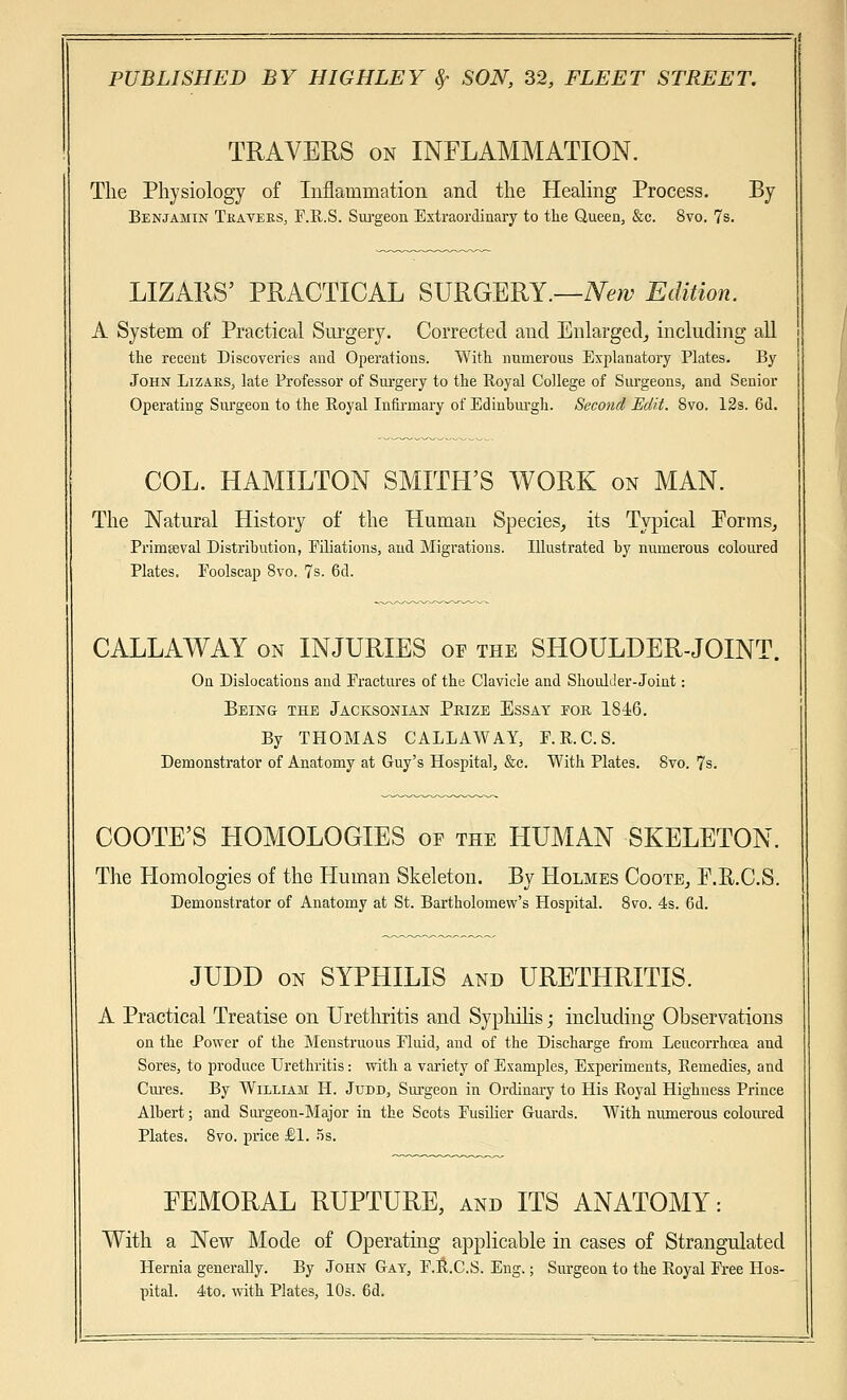 TRAVERS on INFLAMMATION. The Physiology of Inflammation and the Healing Process. By Benjamin Tkaveks, F.R.S. Surgeon Extraordinary to the Queen, &c. 8vo. 7s. LIZARS' PRACTICAL SURGERY.—New Edition. A System of Practical Surgery. Corrected and Enlarged, including all the recent Discoveries and Operations. With numerous Explanatory Plates. By John Lizaks, late Professor of Surgery to the Royal College of Surgeons, and Senior Operating Surgeon to the Royal Infirmary of Edinburgh. Second Edit. 8vo. 12s. 6d. COL. HAMILTON SMITH'S WORK on MAN. The Natural History of the Human Species, its Typical Porms, Primseval Distribution, Filiations, and Migrations. Illustrated by numerous coloured Plates. Foolscap 8vo. 7s. 6d. CALLAWAY on INJURIES of the SHOULDER-JOINT. On Dislocations and Fractures of the Clavicle and Shoulder-Joint: Being the Jacksonian Prize Essay for 1846. By THOMAS CALLAWAY, F.R.C.S. Demonstrator of Anatomy at Guy's Hospital, &c. With Plates. 8vo. 7s. COOTE'S HOMOLOGIES of the HUMAN SKELETON. The Homologies of the Human Skeleton. By Holmes Coote, F.R.C.S. Demonstrator of Anatomy at St. Bartholomew's Hospital. 8vo. 4s. 6d. JUDD on SYPHILIS and URETHRITIS. A Practical Treatise on Urethritis and Syphilis; including Observations on the Power of the Menstruous Fluid, and of the Discharge from Leucorrhoea and Sores, to produce Urethritis: with a variety of Examples, Experiments, Remedies, and Cures. By William H. Judd, Surgeon in Ordinary to His Royal Highness Prince Albert; and Surgeon-Major in the Scots Fusilier Guards. With numerous coloured Plates. 8vo. price £1. 5s. FEMORAL RUPTURE, and ITS ANATOMY: With a New Mode of Operating applicable in cases of Strangulated Hernia generally. By John Gay, F.R.C.S. Eng.; Surgeon to the Royal Free Hos- pital. 4to. with Plates, 10s. 6d.