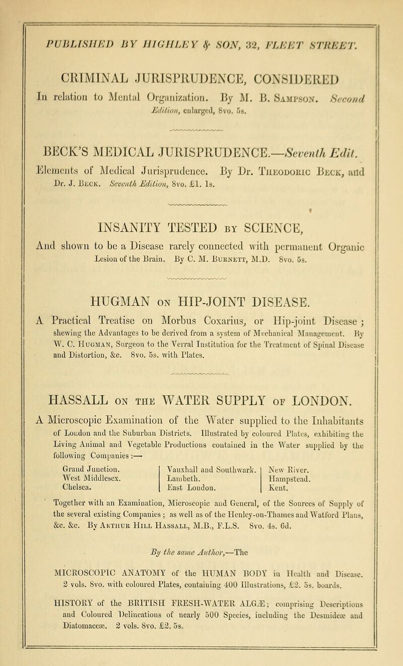 CRIMINAL JURISPRUDENCE, CONSIDERED In relation to Mental Organization. By M. B. Sampson. Second Edition, enlarged, 8vo. 5s. BECK'S MEDICAL JURISPRUDENCE.—Seventh Edit. Elements of Medical Jurisprudence. By Dr. Tjieodouic Beck, and Dr. J. JJkck. Heoeulh Edition, Svo. £1. Is. INSANITY TESTED by SCIENCE, And shown to be a Disease rarely connected with permauent Organic Lesion of the Brain. By C. M. BueiNETT, M.D. 8vo. 5s. HUGMAN on HIP-JOINT DISEASE. A Practical Treatise on Morbus Coxarius, or Hip-joint Disease ; shewing the Advantages to he derived from a system of Mechanical Management. By W. C. Hugman, Surgeon to the Verral Institution for the Treatment of Spinal Disease and Distortion, &c. 8vo. 5s. with Plates. HASSALL on the WATER SUPPLY or LONDON. A Microscopic Examination of the Water supplied to the Inhabitants of Loudon and the Suburban Districts. Illustrated by coloured Plates, exhibiting the Living Animal and Vegetable Productions contained in the Water supplied by the following Companies :— Grand Junction. Vauxhall and Southwark. New River. West Middlesex. Lambeth. Hampstead. Chelsea. East Loudon. Kent. Together with an Examination, Microscopic and General, of the Sources of Supply of the several existing Companies ; as well as of the Henley-on-Thames and Watford Plans, &c. &c. Bv Akthur Hill Hassall, M.B., E.L.S. Svo. 4s. 6d. By the same Author—The MICROSCOPIC ANATOMY of the HUMAN BODY in Health ami Disease. 2 vols. Svo. with coloured Plates, contaiuing 400 Illustrations, ki. 5s. boards. HISTORY of the BRITISH PRESH-WATER ALGJE; comprising Descriptions and Coloured Delineations of nearly 500 Species, including the Desmidetv and Diatomacesc. 2 vols. Svo. £2. 5s,