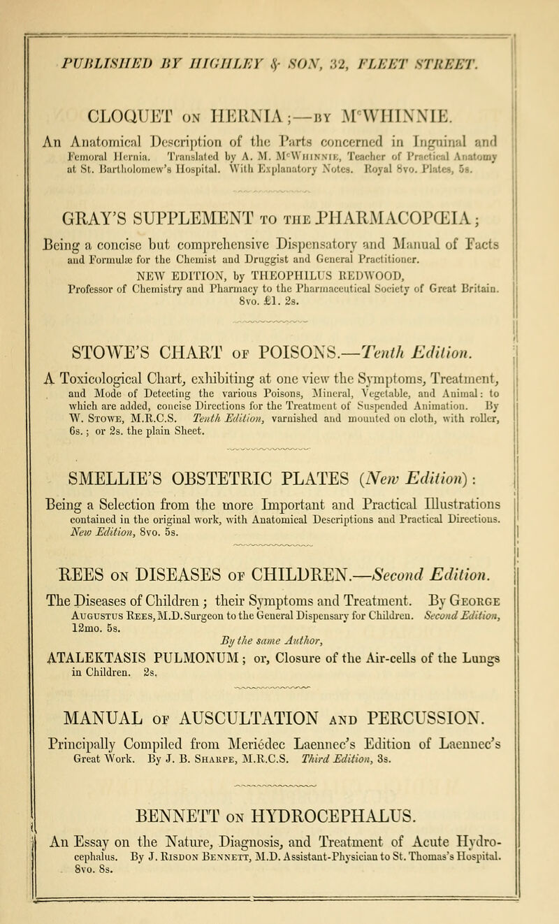 CLOQUET on HERNIA;—by M WHIN NIK. An Anatomical Description of the Parte concerned in LogmnaJ and Femoral Hernia. Translated by A. .M. BI'Whihnie, Teacher '.*' Practical Anatomy at St. Bartholomew's Hospital. With Explanatory Notes. Koyal Svo. Plates, 5b. GRAY'S SUPPLEMENT to the PHARMACOPOEIA ; Being a concise but comprehensive Dispensatory and Manual of Facts and Formulae for the Chemist and Druggist and General Practitioner. NEW EDITION, by THEOPH1LUS REDWOOD, Professor of Chemistry and Pharmacy to the Pharmaceutical Society of Great Britain. 8vo. £1. 2s. STOWE'S CHART of POISONS.—Tenth Edition. A Toxicological Chart, exhibiting at one view the Symptoms, Treatment, aud Mode of Detecting the various Poisons, Mineral, Vegetable, and Animal: to which are added, concise Directions for the Treatment of Suspended Animation. By W. Stowe, M.R.C.S. Tenth Edition, varnished and mounted on cloth, with roller, 6s.; or 2s. the plain Sheet. SMELLIE'S OBSTETRIC PLATES {New Edition): Being a Selection from the more Important and Practical Illustrations contained in the original work, with Anatomical Descriptions aud Practical Directions. New Edition, 8vo. 5s. REES on DISEASES of CHILDREN.— Second Edition. The Diseases of Children; their Symptoms and Treatment. By George Augustus Rees, M.D. Surgeon to the General Dispensary for Children. Second Edition, 12mo. 5s. By the same Author, ATALEKTASIS PULMONUM ; or, Closure of the Air-cells of the Lungs in Children. 2s. MANUAL of AUSCULTATION and PERCUSSION. Principally Compiled from Meriedec Laennec's Edition of Laenncc's Great Work. By J. B. Shaupe, M.R.C.S. Third Edition, 3s. BENNETT on HYDROCEPHALUS. An Essay on the Nature, Diagnosis, and Treatment of Acute Hydro- cephalus. By J. Risdon Bennett, M.D. Assistant-Physician to St. Thomas's Hospital. Svo. Ss.