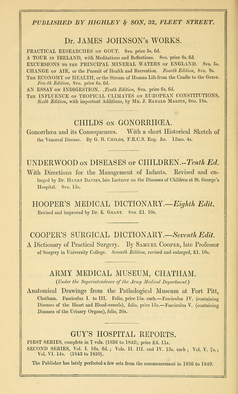 Dr. JAMES JOHNSON's WORKS. PRACTICAL RESEARCHES on GOUT. 8vo. price 5s. 6d. A TOUR in IRELAND, with Meditations and Reflections. 8vo. price 8s. 6d. EXCURSIONS to the PRINCIPAL MINERAL WATERS of ENGLAND. 8vo. 5s. CHANGE of AIR, or the Pursuit of Health and Recreation. Fourth Edition, 8vo. 9s. The ECONOMY of HEALTH, or the Stream of Human Life from the Cradle to the Grave. Fourth Edition, 8vo. price 6s. 6d. AN ESSAY on INDIGESTION. .Tenth Edition, 8vo. price 6s. 6d. The INFLUENCE of TROPICAL CLIMATES on EUROPEAN CONSTITUTIONS. Sixth Edition, with important Additions, by Me. J. Ranald Martin, 8vo. 18s. CHILDS on GONORRHCEA. Gonorrhoea and its Consequences. With a short Historical Sketch of the Venereal Disease. By G. B. Childs, P.R.C.S. Eng. &c. 12mo. 4s. UNDERWOOD on DISEASES op CHILDREN.--!^*/* Ed. With Directions for the Management of Infants. Revised and en- larged by Dr. Henry Davies, late Lecturer on the Diseases of Children at St. George's Hospital. 8vo. 15s. HOOPER'S MEDICAL DICTIONARY.—Eighth Edit. Revised and improved by Dr. K. Grant. 8vo. £1. 10s. COOPER'S SURGICAL DICTIONARY.—Seventh Edit. A Dictionary of Practical Surgery. By Samuel Cooper, late Professor of Surgery in University College. Seventh Edition, revised and enlarged, £1.10s. ARMY MEDICAL MUSEUM, CHATHAM. (Under the Superintendence of the Army Medical Eejiartment.) Anatomical Drawings from the Pathological Museum at Port Pitt, Chatham. Fasciculus I. to III. Folio, price 15s. each.—Fasciculus IV. (containing Diseases of the Heart and Blood-vessels), folio, price 15s.—Fasciculus V. (containing Diseases of the Urinary Organs), folio, 20s. GUY'S HOSPITAL REPORTS. FIRST SERIES, complete in 7 vols. (1836 to 1842), price £4. lis. SECOND SERIES, Vol. I. 16s. 6d. ; Vols. II. III. and IV. 13s. each : Vol. V. 7< Vol. VI. 14s. (1843 to 1850). The Publisher has lately perfected a few sets from the commencement in 1S36 to 1849.