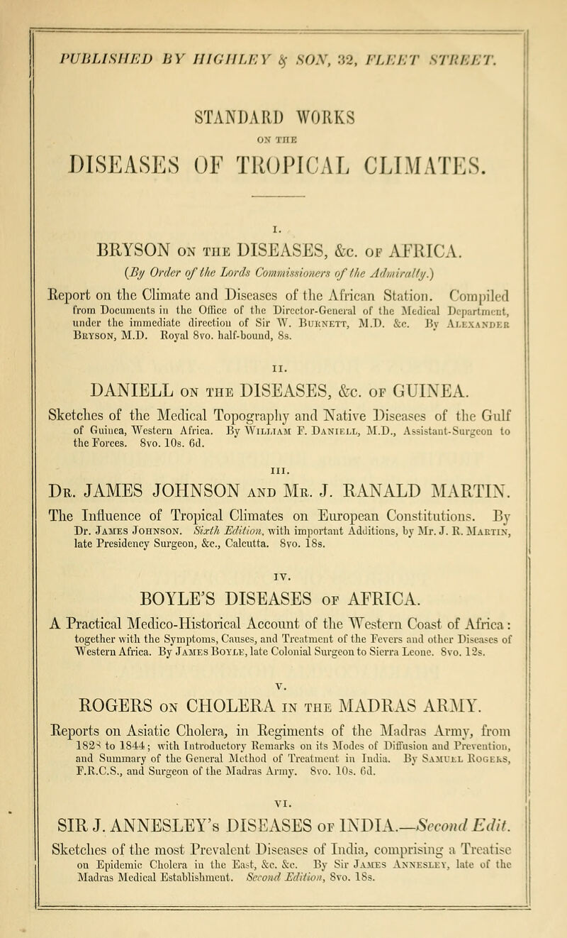 STANDARD WORKS i - rriE DISEASES OF TROPICAL CLIMATES. BRYSON on the DISEASES, &c. of AFRICA. {By Order of the Lords Commissioners of the Admiralty.) Report on the Climate and Diseases of the African Station. Compiled from Documents in the Office of the Director-General of the Medical Department, under the immediate direction of Sir W. Buknett, M.D. &c. By Ai.i.xa.mii.k Buyson, M.D. Royal 8to. half-hound, 8s. II. DANIELL on the DISEASES, &c. of GUINEA. Sketches of the Medical Topography and Native Diseases of the Gulf of Guinea, Western Africa. By William F. Daniell, M.D., Assistant-Surgeon to the Forces. 8vo. 10s. 6d. in. Dr. JAMES JOHNSON and Mr. J. RANALD MARTIN. The Influence of Tropical Climates on European Constitutions. By Dr. James Johnson. Sixth Edition, with important Additions, by Mr. J. R, Maetin, late Presidency Surgeon, &c, Calcutta. 8vo. 18s. IV. BOYLE'S DISEASES of AFRICA. A Practical Medico-Historical Account of the Western Coast of Africa: together with the Symptoms, Causes, and Treatment of the Fevers and other Diseases of Western Africa. By James Boyle, late Colonial Surgeon to Sierra Leoue. 8vo. 12s. ROGERS on CHOLERA in the MADRAS ARMY. Eeports on Asiatic Cholera, in Regiments of the Madras Army, from 182^ to 1844; with Introductory Remarks on its Modes of Diffusion and Prevention, aud Summary of the General Method of Treatment in India. By Samvi.l Rogers, F.R.C.S., and Surgeon of the Madras Army. 8vo. 10s. 6d. SIR J. ANNESLEY's DISEASES of mmX.—Sccoml Edit. Sketches of the most Prevalent Diseases of India, comprising a Treatise on Epidemic Cholera in the East, &c. &c. By Sir James Annesley, late of the Madras Medical Establishment. Second Edition, Svo. 18s.