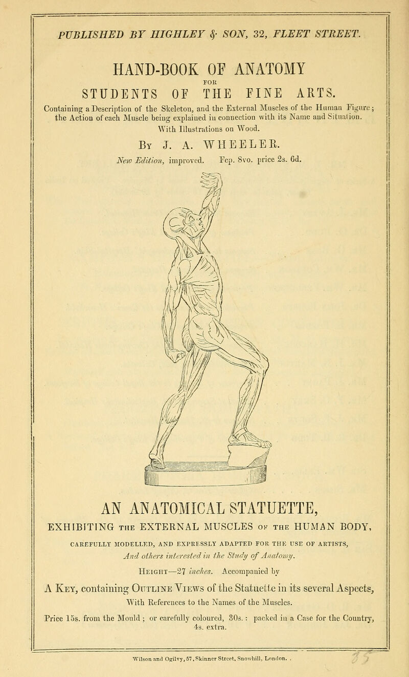 HAND-BOOK OF ANATOMY FOR STUDENTS OF THE EINE ARTS. Containing a Description of the Skeleton, and the External Muscles of the Human Figure the Action of each Muscle being explained in connection with its Name and Situation. With Illustrations on Wood. By J. A. WHEELER. New Edition, improved. Fep. 8vo. price 2s. 6d. AN ANATOMICAL STATUETTE, EXHIBITING the EXTERNAL MUSCLES ok the HUMAN BODY, CAREFULLY MODELLED, AND EXPRESSLY ADAPTED FOR THE USE OF ARTISTS, And others interested in the Study of Anatomy. Height—27 inches. Accompanied by A Key, containing Outline Views of the Statuette in its several Aspects, With References to the Names of the Muscles. Price 15s. from the Mould ; or carefully coloured, 30s. : packed in a Case for the Country, 4s. extra. Wilson and Ogilvy, 57,Skinner Street, Snowhill, Lonrlo