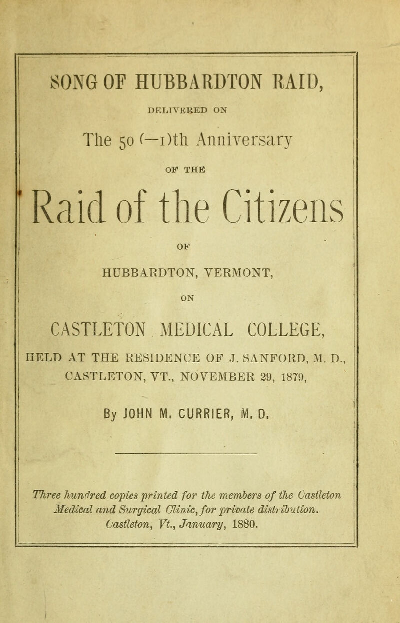 DELIVERED ON The 50 (—i)th Anniversary OP THE Raid of the Citizens OF HUBBARDTON, VERMONT, ON CASTLETON MEDICAL COLLEGE, HELD AT THE RESIDENCE OF J. SANFORD, M. D., CASTLETON, VT., NOVEMBER 29, 1879, By JOHN M. CURRIER, M. D. Three hundred copies 'printed for the members of the Oasileton Medical and Surgical Clinic, for private distribution. Castleton, Vt., January, 1880.