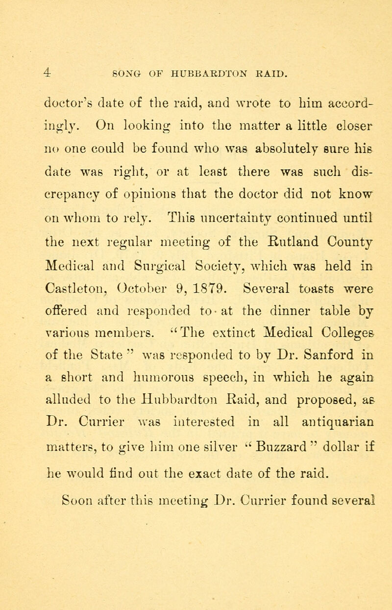 doctor's date of the raid, and wrote to him accord- ingly. On looking into the matter a little closer no one could be found who was absolutely sure his date was right, or at least there was such dis- crepancy of opinions that the doctor did not know on whom to rely. This uncertainty continued until the next regular meeting of the Rutland County Medical and Surgical Society, which was held in Castleton, October 9, 1879. Several toasts were offered and responded to • at the dinner table by various members. The extinct Medical Colleges of the State  was responded to by Dr. Sanford in a short and humorous speech, in which he again alluded to the Hubbardton Raid, and proposed, as Dr. Currier was interested in all antiquarian matters, to give him one silver  Buzzard  dollar if he would find out the exact date of the raid. Soon after this meeting Dr. Currier found several