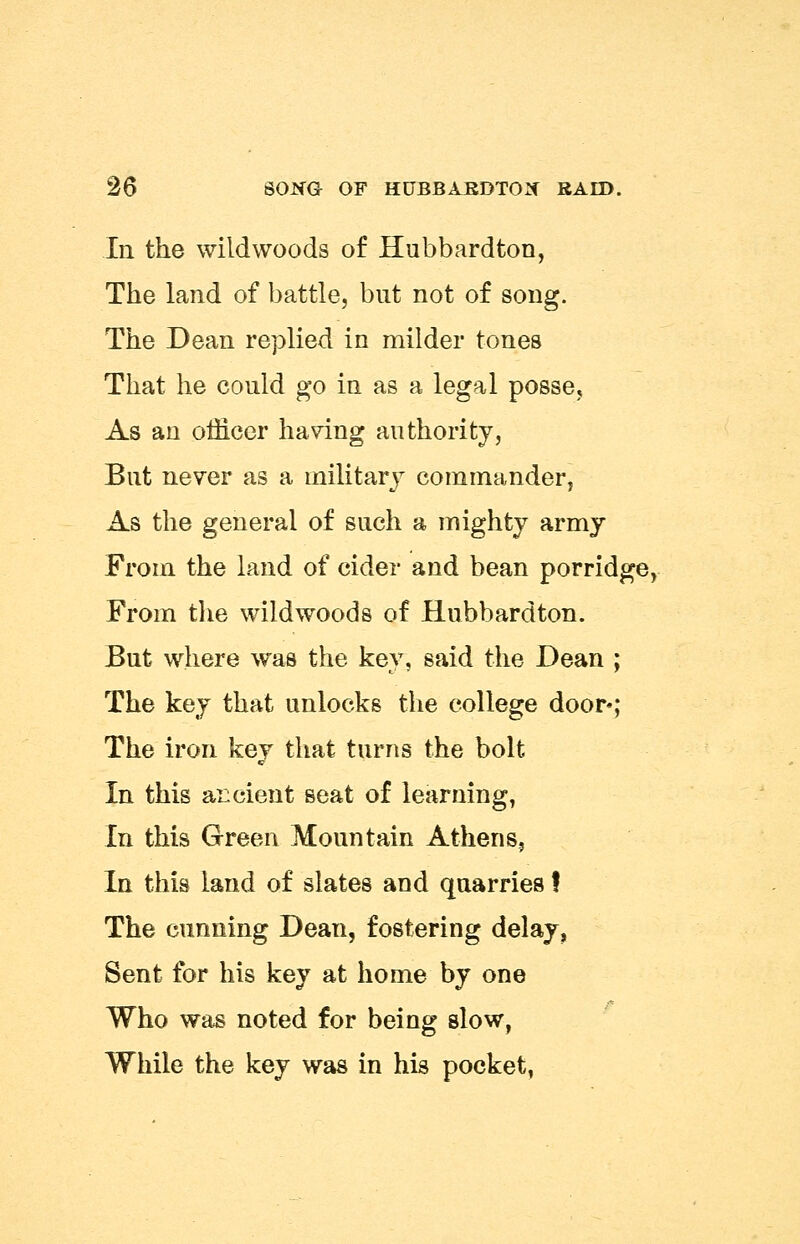 In the wildwoods of Hubbardton, The land of battle, but not of song. The Dean replied in milder tones That he could go in as a legal posse. As an officer having authority, But never as a military commander, As the general of such a mighty army From the land of cider and bean porridge, From the wildwoods of Hubbardton. But where was the key, said the Dean ; The key that unlocks the college door*; The iron key that turns the bolt In this ancient seat of learning, In this Green Mountain Athens, In this land of slates and quarries! The cunning Dean, fostering delay, Sent for his key at home by one Who was noted for being slow, While the key was in his pocket,