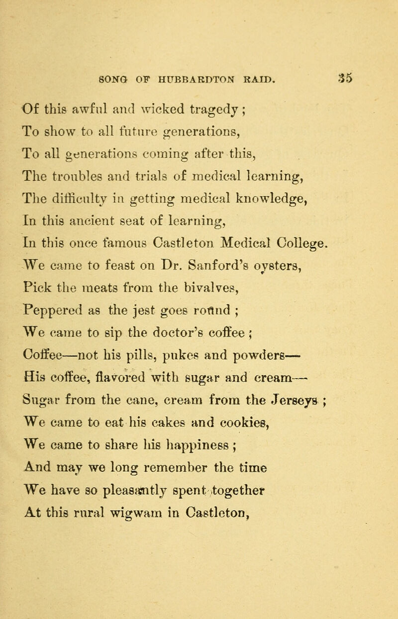 Of this awful and wicked tragedy; To show to all future generations, To all generations coming after this, The troubles and trials of medical learning, The difficulty in getting medical knowledge, In this ancient seat of. learning, In this once famous Castleton Medical College. We came to feast on Dr. Sanford's oysters, Pick the meats from the bivalves, Peppered as the jest goes roflnd ; We came to sip the doctor's coffee; Coffee—not his pills, pukes and powders— His coffee, flavored with sugar and cream— Sugar from the cane, cream from the Jerseys ; We came to eat his cakes and cookies, We came to share his happiness; And may we long remember the time We have so pleasantly spent together At this rural wigwam in Castleton,