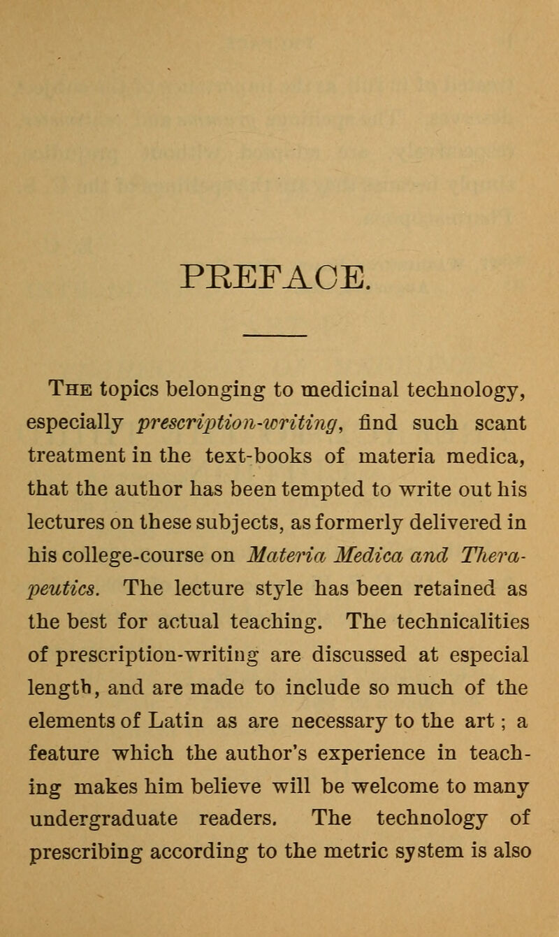 PEEFACE. The topics belonging to medicinal technology, especially prescription-icriting, find such scant treatment in the text-books of materia raedica, that the author has been tempted to write out his lectures on these subjects, as formerly delivered in his college-course on Materia Medica and Tliera- peutics. The lecture style has been retained as the best for actual teaching. The technicalities of prescription-writing are discussed at especial length, and are made to include so much of the elements of Latin as are necessary to the art; a feature which the author's experience in teach- ing makes him believe will be welcome to many undergraduate readers. The technology of prescribing according to the metric system is also