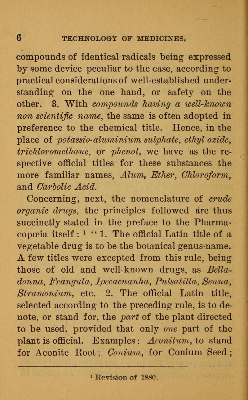 compounds of identical radicals being expressed by some device peculiar to the case, according to practical considerations of well-established under- standing on the one hand, or safety on the other. 3. With compounds having a well-hiiown non scientific name, the same is often adopted in preference to the chemical title. Hence, in the place of potassio-aluminium sulphate, ethyl oxide, trichloromethane, or phenol, we have as the re- spective official titles for these substances the more familiar names, Alum, Ether, Chloroform, and Carlolic Acid. Concerning, next, the nomenclature of crude organic drugs, the principles followed are thus succinctly stated in the preface to the Pharma- copoeia itself : ^ 1. The official Latin title of a vegetable drug is to be the botanical genus-name. A few titles were excepted from this rule, being those of old and well-known drugs, as Bella- donna, Frangula, Ipecacuanha, Pulsatilla, Senna, Stramonium, etc. 2. The official Latin title, selected according to the preceding rule, is to de- note, or stand for, the part of the plant directed to be used, provided that only one part of the plant is official. Examples: Aconitum, to stand for Aconite Root; Gonium, for Conium Seed; 1 Revisioii of 1880.