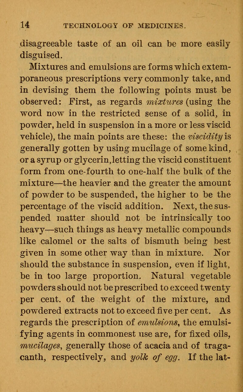 disagreeable taste of an oil can be more easily disguised. Mixtures and emulsions are forms which extem- poraneous prescriptions very commonly take, and in devising them the following points must be observed: First, as regards mixtures (using the word now in the restricted sense of a solid, in powder, held in suspension in a more or less viscid vehicle), the main points are these: the viscidity is generally gotten by using mucilage of some kind, or a syrup or glycerin,letting the viscid constituent form from one-fourth to one-half the bulk of the mixture—the heavier and the greater the amount of powder to be suspended, the higher to be the percentage of the viscid addition. Next, the sus- pended matter should not be intrinsically too heavy—such things as heavy metallic compounds like calomel or the salts of bismuth being best given in some other way than in mixture. Nor should the substance in suspension, even if light, be in too large proportion. Natural vegetable powders should not be prescribed to exceed twenty per cent, of the weight of the mixture, and powdered extracts not to exceed five per cent. As regards the prescription of emulsions^ the emulsi- fying agents in commonest use are, for fixed oils, mucilages, generally those of acacia and of traga- canth, respectively, and yolk of egg. If the lat-
