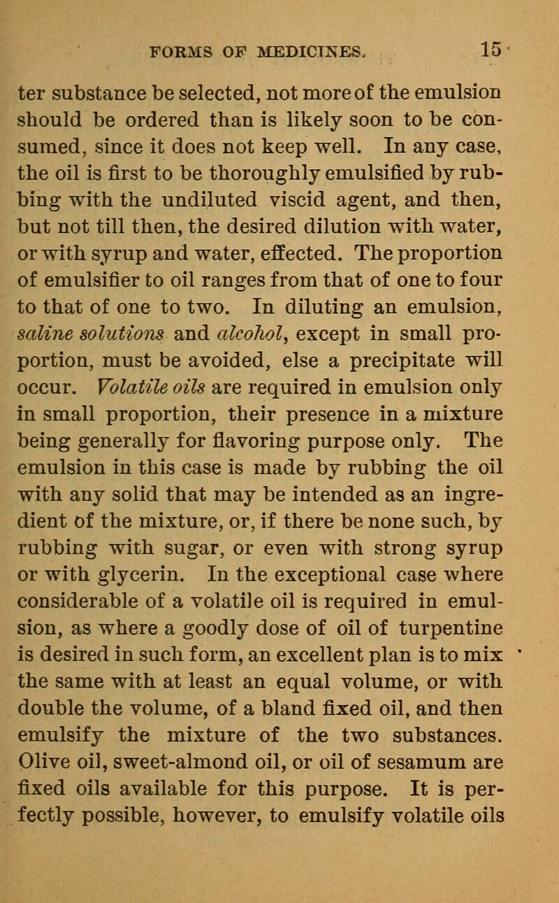 ter substance be selected, not more of the emulsion should be ordered than is likely soon to be con- sumed, since it does not keep well. In any case, the oil is first to be thoroughly emulsified by rub- bing with the undiluted viscid agent, and then, but not till then, the desired dilution with water, or with syrup and water, effected. The proportion of emulsifier to oil ranges from that of one to four to that of one to two. In diluting an emulsion, saline solutions and alcohol, except in small pro- portion, must be avoided, else a precipitate will occur. Volatile oils are required in emulsion only in small proportion, their presence in a mixture being generally for flavoring purpose only. The emulsion in this case is made by rubbing the oil with any solid that may be intended as an ingre- dient of the mixture, or, if there be none such, by rubbing with sugar, or even with strong syrup or with glycerin. In the exceptional case where considerable of a volatile oil is required in emul- sion, as where a goodly dose of oil of turpentine is desired in such form, an excellent plan is to mix the same with at least an equal volume, or with double the volume, of a bland fixed oil, and then emulsify the mixture of the two substances. Olive oil, sweet-almond oil, or oil of sesamum are fixed oils available for this purpose. It is per- fectly possible, however, to emulsify volatile oils