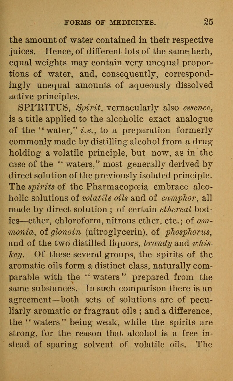 the amount of water contained in their respective juices. Hence, of different lots of the same herb, equal weights may contain very unequal propor- tions of water, and, consequently, correspond- ingly unequal amounts of aqueously dissolved active principles. SPFRITUS, Spirit, vernacularly also essence, is a title applied to the alcoholic exact analogue of the water, i.e., to a preparation formerly commonly made by distilling alcohol from a drug holding a volatile principle, but now, as in the case of the  waters, most generally derived by direct solution of the previously isolated principle. The spirits of the Pharmacopoeia embrace alco- holic solutions of wlatile oils and of camphor, all made by direct solution ; of certain ethereal bod- ies—ether, chloroform, nitrous ether, etc.; of am- monia, of glonoin (nitroglycerin), of plwsphorus, and of the two distilled liquors, brandy and whis- key. Of these several groups, the spirits of the aromatic oils form a distinct class, naturally com- parable with the waters prepared from the same substances. In such comparison there is an agreement—both sets of solutions are of pecu- liarly aromatic or fragrant oils ; and a difference, the waters being weak, while the spirits are strong, for the reason that alcohol is a free in- stead of sparing solvent of volatile oils. The