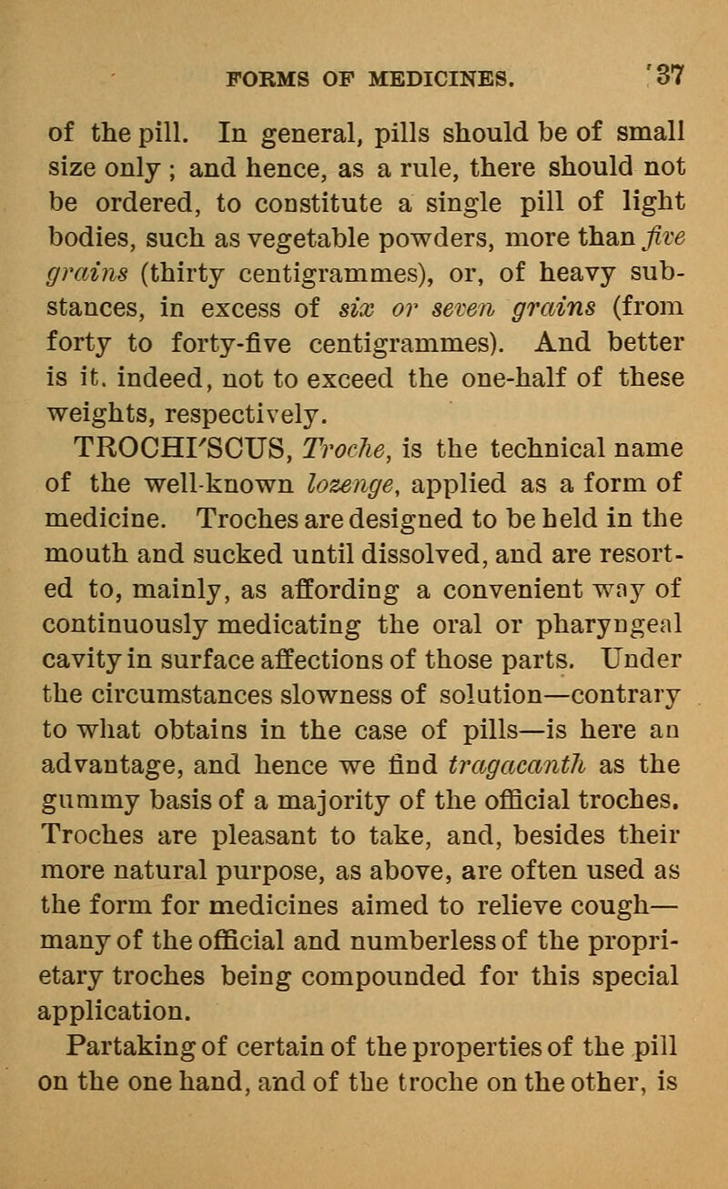 of the pill. In general, pills should be of small size only ; and hence, as a rule, there should not be ordered, to constitute a single pill of light bodies, such as vegetable powders, more than fiw grains (thirty centigrammes), or, of heavy sub- stances, in excess of six or sewn grains (from forty to forty-five centigrammes). And better is it. indeed, not to exceed the one-half of these weights, respectively. TROCHI'SCUS, Troche, is the technical name of the well-known lozenge, applied as a form of medicine. Troches are designed to be held in the mouth and sucked until dissolved, and are resort- ed to, mainly, as affording a convenient way of continuously medicating the oral or pharyngeal cavity in surface affections of those parts. Under the circumstances slowness of solution—contrary to what obtains in the case of pills—is here an advantage, and hence we find tragacanth as the gummy basis of a majority of the oflacial troches. Troches are pleasant to take, and, besides their more natural purpose, as above, are often used as the form for medicines aimed to relieve cough— many of the official and numberless of the propri- etary troches being compounded for this special application. Partaking of certain of the properties of the pill on the one hand, and of the troche on the other, is