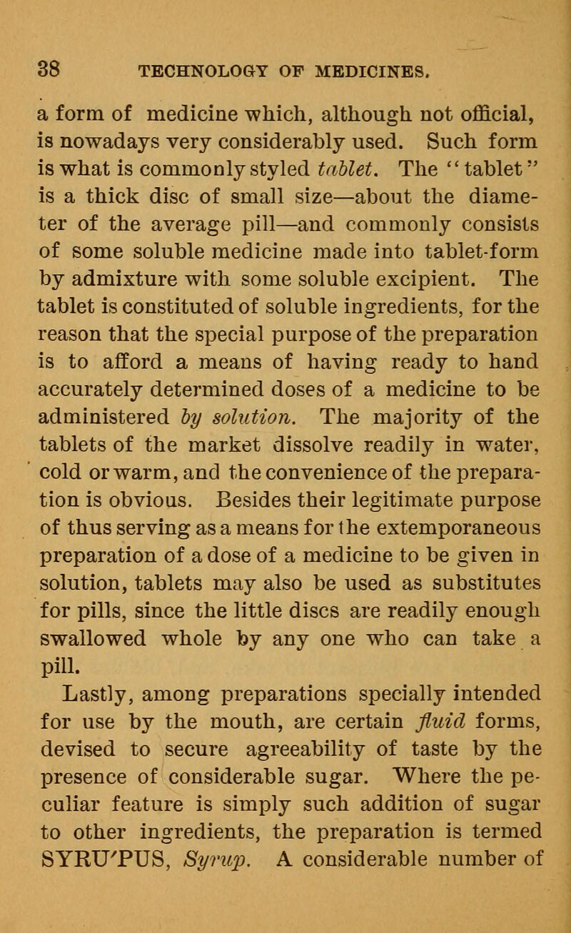 a form of medicine which, although not official, is nowadays very considerably used. Such form is what is commonly styled tablet. The  tablet is a thick disc of small size—about the diame- ter of the average pill—and commonly consists of some soluble medicine made into tablet-form by admixture with some soluble excipient. The tablet is constituted of soluble ingredients, for the reason that the special purpose of the preparation is to afford a means of having ready to hand accurately determined doses of a medicine to be administered by solution. The majority of the tablets of the market dissolve readily in water, cold or warm, and the convenience of the prepara- tion is obvious. Besides their legitimate purpose of thus serving as a means for the extemporaneous preparation of a dose of a medicine to be given in solution, tablets may also be used as substitutes for pills, since the little discs are readily enough swallowed whole by any one who can take a pill. Lastly, among preparations specially intended for use by the mouth, are certain fluid forms, devised to secure agreeability of taste by the presence of considerable sugar. Where the pe- culiar feature is simply such addition of sugar to other ingredients, the preparation is termed SYRUTUS, Syrup. A considerable number of