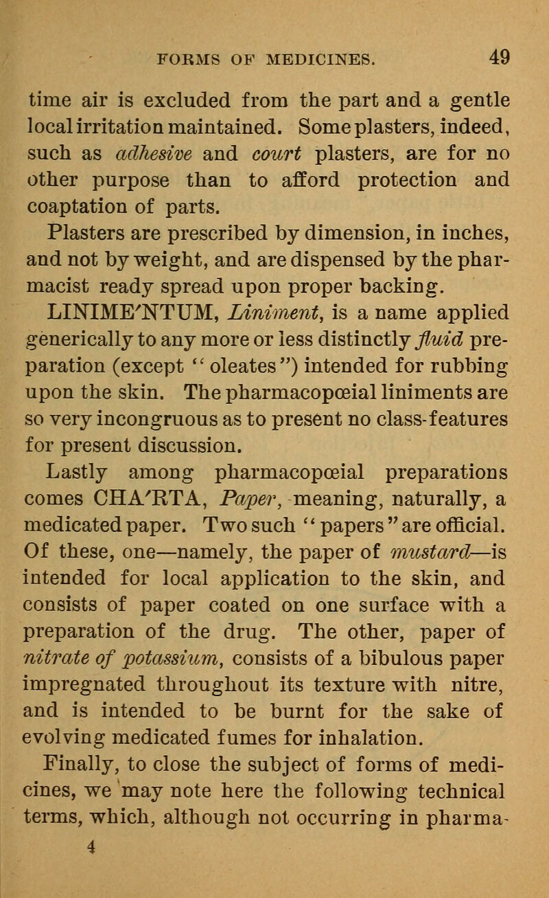 time air is excluded from the part and a gentle local irritation maintained. Some plasters, indeed, such as adhesive and court plasters, are for no other purpose than to afford protection and coaptation of parts. Plasters are prescribed by dimension, in inches, and not by weight, and are dispensed by the phar- macist ready spread upon proper backing. LINIME'NTUM, Liniment, is a name applied generically to any more or less distinctly fluid pre- paration (except  oleates) intended for rubbing upon the skin. The pharmacopoeial liniments are so very incongruous as to present no class-features for present discussion. Lastly among pharmacopoeial preparations comes CHA'RTA, Paper, meaning, naturally, a medicated paper. Two such  papers  are official. Of these, one—namely, the paper of mustard—i^ intended for local application to the skin, and consists of paper coated on one surface with a preparation of the drug. The other, paper of nitrate of potassium, consists of a bibulous paper impregnated throughout its texture with nitre, and is intended to be burnt for the sake of evolving medicated fumes for inhalation. Finally, to close the subject of forms of medi- cines, we may note here the following technical terms, which, although not occurring in pharma^ 4